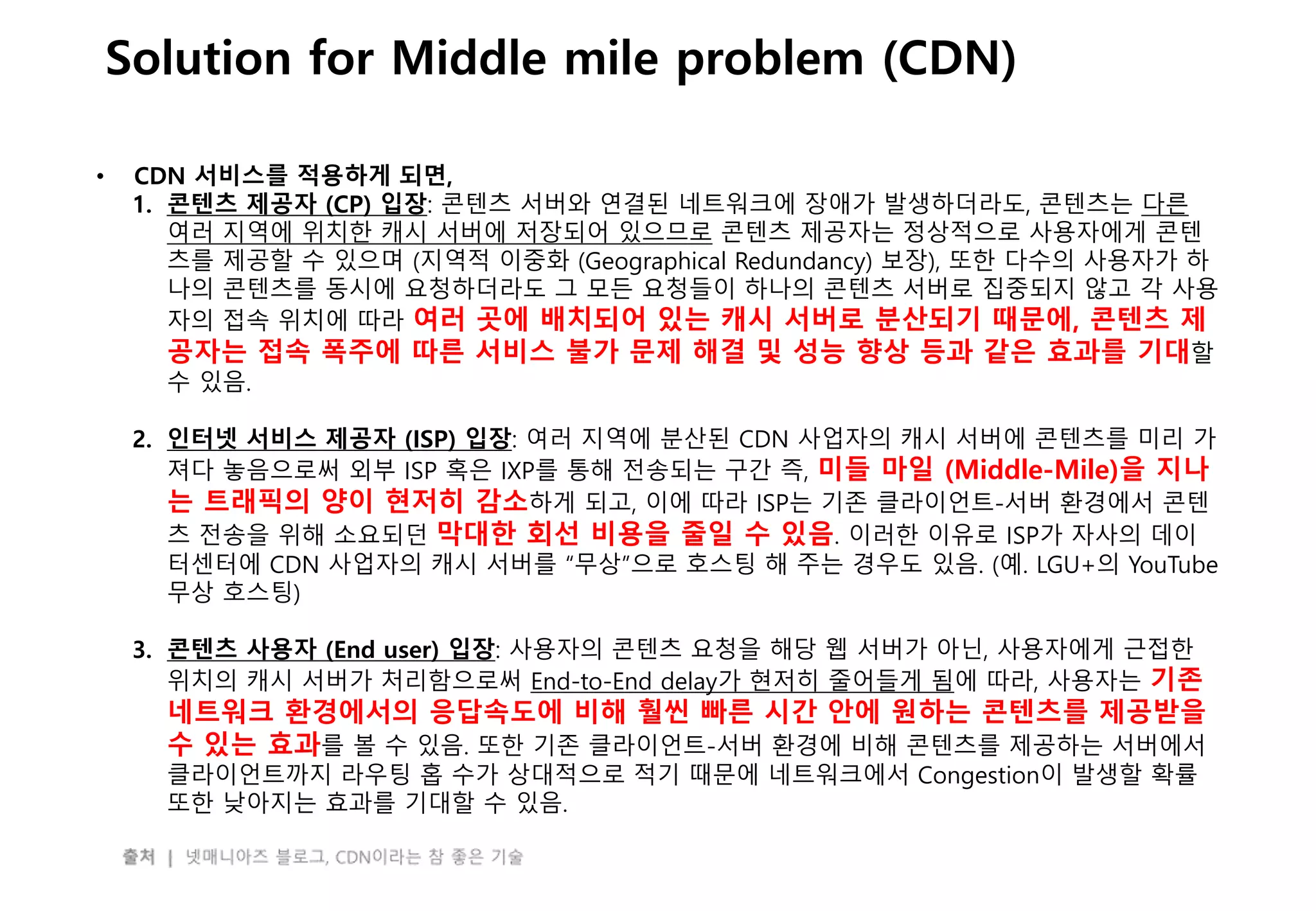 - 29 -
Solution for Middle mile problem (CDN)
• CDN 서비스를 적용하게 되면,
1. 콘텐츠 제공자 (CP) 입장: 콘텐츠 서버와 연결된 네트워크에 장애가 발생하더라도, 콘텐츠는 다른
여러 지역에 위치한 캐시 서버에 저장되어 있으므로 콘텐츠 제공자는 정상적으로 사용자에게 콘텐
츠를 제공할 수 있으며 (지역적 이중화 (Geographical Redundancy) 보장), 또한 다수의 사용자가 하
나의 콘텐츠를 동시에 요청하더라도 그 모든 요청들이 하나의 콘텐츠 서버로 집중되지 않고 각 사용
자의 접속 위치에 따라 여러 곳에 배치되어 있는 캐시 서버로 분산되기 때문에, 콘텐츠 제
공자는 접속 폭주에 따른 서비스 불가 문제 해결 및 성능 향상 등과 같은 효과를 기대할
수 있음.
2. 인터넷 서비스 제공자 (ISP) 입장: 여러 지역에 분산된 CDN 사업자의 캐시 서버에 콘텐츠를 미리 가
져다 놓음으로써 외부 ISP 혹은 IXP를 통해 전송되는 구간 즉, 미들 마일 (Middle-Mile)을 지나
는 트래픽의 양이 현저히 감소하게 되고, 이에 따라 ISP는 기존 클라이언트-서버 환경에서 콘텐
츠 전송을 위해 소요되던 막대한 회선 비용을 줄일 수 있음. 이러한 이유로 ISP가 자사의 데이
터센터에 CDN 사업자의 캐시 서버를 “무상”으로 호스팅 해 주는 경우도 있음. (예. LGU+의 YouTube
무상 호스팅)
3. 콘텐츠 사용자 (End user) 입장: 사용자의 콘텐츠 요청을 해당 웹 서버가 아닌, 사용자에게 근접한
위치의 캐시 서버가 처리함으로써 End-to-End delay가 현저히 줄어들게 됨에 따라, 사용자는 기존
네트워크 환경에서의 응답속도에 비해 훨씬 빠른 시간 안에 원하는 콘텐츠를 제공받을
수 있는 효과를 볼 수 있음. 또한 기존 클라이언트-서버 환경에 비해 콘텐츠를 제공하는 서버에서
클라이언트까지 라우팅 홉 수가 상대적으로 적기 때문에 네트워크에서 Congestion이 발생할 확률
또한 낮아지는 효과를 기대할 수 있음.
 