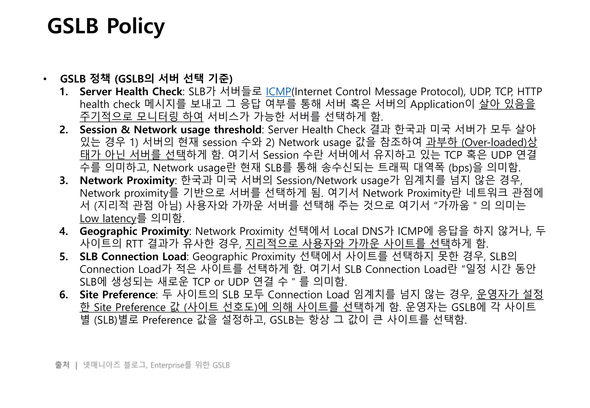 - 38 -
GSLB Policy
• GSLB 정책 (GSLB의 서버 선택 기준)
1. Server Health Check: SLB가 서버들로 ICMP(Internet Control Message Protocol), UDP, TCP, HTTP
health check 메시지를 보내고 그 응답 여부를 통해 서버 혹은 서버의 Application이 살아 있음을
주기적으로 모니터링 하여 서비스가 가능한 서버를 선택하게 함.
2. Session & Network usage threshold: Server Health Check 결과 한국과 미국 서버가 모두 살아
있는 경우 1) 서버의 현재 session 수와 2) Network usage 값을 참조하여 과부하 (Over-loaded)상
태가 아닌 서버를 선택하게 함. 여기서 Session 수란 서버에서 유지하고 있는 TCP 혹은 UDP 연결
수를 의미하고, Network usage란 현재 SLB를 통해 송수신되는 트래픽 대역폭 (bps)을 의미함.
3. Network Proximity: 한국과 미국 서버의 Session/Network usage가 임계치를 넘지 않은 경우,
Network proximity를 기반으로 서버를 선택하게 됨. 여기서 Network Proximity란 네트워크 관점에
서 (지리적 관점 아님) 사용자와 가까운 서버를 선택해 주는 것으로 여기서 “가까움＂의 의미는
Low latency를 의미함.
4. Geographic Proximity: Network Proximity 선택에서 Local DNS가 ICMP에 응답을 하지 않거나, 두
사이트의 RTT 결과가 유사한 경우, 지리적으로 사용자와 가까운 사이트를 선택하게 함.
5. SLB Connection Load: Geographic Proximity 선택에서 사이트를 선택하지 못한 경우, SLB의
Connection Load가 적은 사이트를 선택하게 함. 여기서 SLB Connection Load란 “일정 시간 동안
SLB에 생성되는 새로운 TCP or UDP 연결 수＂를 의미함.
6. Site Preference: 두 사이트의 SLB 모두 Connection Load 임계치를 넘지 않는 경우, 운영자가 설정
한 Site Preference 값 (사이트 선호도)에 의해 사이트를 선택하게 함. 운영자는 GSLB에 각 사이트
별 (SLB)별로 Preference 값을 설정하고, GSLB는 항상 그 값이 큰 사이트를 선택함.
 