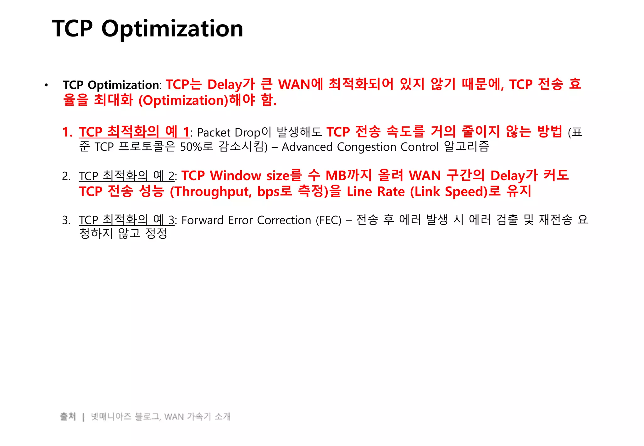 - 49 -
TCP Optimization
• TCP Optimization: TCP는 Delay가 큰 WAN에 최적화되어 있지 않기 때문에, TCP 전송 효
율을 최대화 (Optimization)해야 함.
1. TCP 최적화의 예 1: Packet Drop이 발생해도 TCP 전송 속도를 거의 줄이지 않는 방법 (표
준 TCP 프로토콜은 50%로 감소시킴) – Advanced Congestion Control 알고리즘
2. TCP 최적화의 예 2: TCP Window size를 수 MB까지 올려 WAN 구간의 Delay가 커도
TCP 전송 성능 (Throughput, bps로 측정)을 Line Rate (Link Speed)로 유지
3. TCP 최적화의 예 3: Forward Error Correction (FEC) – 전송 후 에러 발생 시 에러 검출 및 재전송 요
청하지 않고 정정
 