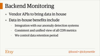 Backend Monitoring
▪ Vendor APIs to bring data in house
▪ Data in-house benefits include
-

Integration with our anomaly detection systems

-

Consistent and unified view of all CDN metrics

-

We control data retention period

@lozzd • @ickymettle

 