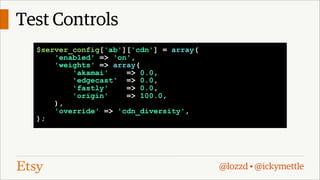 Test Controls
$server_config['ab']['cdn'] = array(
'enabled' => 'on',
'weights' => array(
'akamai'
=> 0.0,
'edgecast' => 0.0,
'fastly'
=> 0.0,
'origin'
=> 100.0,
),
'override' => 'cdn_diversity',
);

@lozzd • @ickymettle

 