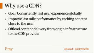 Why use a CDN?
▪ Goal: Consistently fast user experience globally
▪ Improve last mile performance by caching content

close to the user
▪ Offload content delivery from origin infrastructure
to the CDN provider

@lozzd • @ickymettle

 