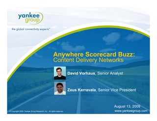 Anywhere Scorecard Buzz:
                                                           Content Delivery Networks

                                                                          David Vorhaus, Senior Analyst



                                                                          Zeus Kerravala, Senior Vice President



                                                                                                                                     August 13, 2009
   © Copyright 2009. Yankee Group Research, Inc. All rights reserved.   Anywhere Scorecard Buzz: Content Delivery Networks   August 2009               Page 1
© Copyright 2009. Yankee Group Research, Inc. All rights reserved.                                                                   www.yankeegroup.com
 