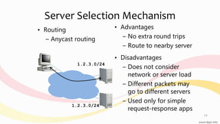 Server Selection Mechanism
• Routing
– Anycast routing
• Advantages
– No extra round trips
– Route to nearby server
• Disadvantages
– Does not consider
network or server load
– Different packets may
go to different servers
– Used only for simple
request-response apps
1.2.3.0/24
1.2.3.0/24
10
 