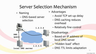 Server Selection Mechanism
• Naming
– DNS-based server
selection
• Advantages
– Avoid TCP set-up delay
– DNS caching reduces
overhead
– Relatively fine control
• Disadvantage
– Based on IP address of
local DNS server
– “Hidden load” effect
– DNS TTL limits adaptation
11
1.2.3.4
1.2.3.5
DNS
query
local DNS server
 