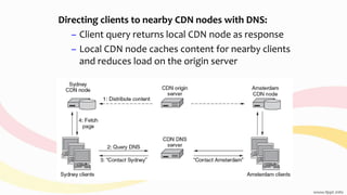 Directing clients to nearby CDN nodes with DNS:
– Client query returns local CDN node as response
– Local CDN node caches content for nearby clients
and reduces load on the origin server
 