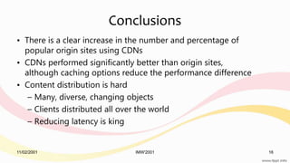 11/02/2001 IMW'2001 16
Conclusions
• There is a clear increase in the number and percentage of
popular origin sites using CDNs
• CDNs performed significantly better than origin sites,
although caching options reduce the performance difference
• Content distribution is hard
– Many, diverse, changing objects
– Clients distributed all over the world
– Reducing latency is king
 