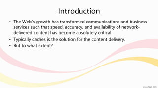 Introduction
• The Web’s growth has transformed communications and business
services such that speed, accuracy, and availability of network-
delivered content has become absolutely critical.
• Typically caches is the solution for the content delivery.
• But to what extent?
 
