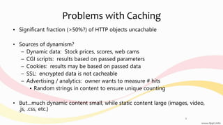 Problems with Caching
• Significant fraction (>50%?) of HTTP objects uncachable
• Sources of dynamism?
– Dynamic data: Stock prices, scores, web cams
– CGI scripts: results based on passed parameters
– Cookies: results may be based on passed data
– SSL: encrypted data is not cacheable
– Advertising / analytics: owner wants to measure # hits
• Random strings in content to ensure unique counting
• But…much dynamic content small, while static content large (images, video,
.js, .css, etc.)
5
 