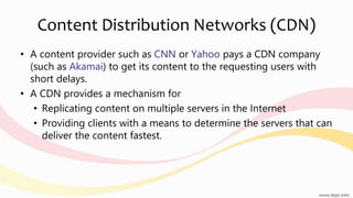 Content Distribution Networks (CDN)
• A content provider such as CNN or Yahoo pays a CDN company
(such as Akamai) to get its content to the requesting users with
short delays.
• A CDN provides a mechanism for
• Replicating content on multiple servers in the Internet
• Providing clients with a means to determine the servers that can
deliver the content fastest.
 
