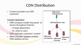 CDN Distribution
• Content providers are CDN
customers
Content replication
• CDN company installs thousands of
servers throughout Internet
– In large datacenters
– Or, close to users
• CDN replicates customers’ content
• When provider updates content,
CDN updates servers
origin server
in North America
CDN distribution node
CDN server
in S. America CDN server
in Europe
CDN server
in Asia
7
 