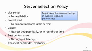 Server Selection Policy
• Live server
– For availability
• Lowest load
– To balance load across the servers
• Closest
– Nearest geographically, or in round-trip time
• Best performance
– Throughput, latency, …
• Cheapest bandwidth, electricity, …
8
Requires continuous monitoring
of liveness, load, and
performance
 