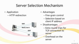 Server Selection Mechanism
• Application
– HTTP redirection
• Advantages
– Fine-grain control
– Selection based on
client IP address
• Disadvantages
– Extra round-trips for
TCP connection to
server
– Overhead on the
server
GET
Redirect
GET
OK
9
 