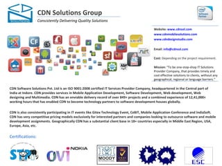 CDN Solutions Group
                  Consistently Delivering Quality Solutions
                                                                                             Website: www.cdnsol.com
                                                                                             www.cdnmobilesolutions.com
                                                                                             www.cdndesignstudio.com

                                                                                             Email: info@cdnsol.com

                                                                                             Cost: Depending on the project requirement.

                                                                                             Mission: "To be one-stop-shop IT Solutions
                                                                                             Provider Company, that provides timely and
                                                                                             cost effective solutions to clients, without any
                                                                                             geographical, regional or language barriers."

CDN Software Solutions Pvt. Ltd is an ISO 9001:2008 certified IT Services Provider Company, headquartered in the Central part of
India at Indore. CDN provides services in Mobile Application Development, Software Development, Web development, Web
designing and Multimedia. CDN has an enviable delivery record of over 849+ projects and a combined experience of 12,41,000+
working hours that has enabled CDN to become technology partners to software development houses globally.

CDN is also consistently participating in IT events like Gitex Technology Event, CeBIT, Mobile Application Conference and IndiaSoft.
CDN has very competitive pricing models exclusively for interested partners and companies looking to outsource software and mobile
development assignments. Geographically CDN has a substantial client base in 18+ countries especially in Middle East Region, USA,
Europe, Asia, etc.


Certifications:
 