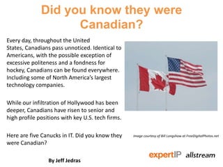Did you know they were
Canadian?
Every day, throughout the United
States, Canadians pass unnoticed. Identical to
Americans, with the possible exception of
excessive politeness and a fondness for
hockey, Canadians can be found everywhere.
Including some of North America’s largest
technology companies.
While our infiltration of Hollywood has been
deeper, Canadians have risen to senior and
high profile positions with key U.S. tech firms.
Here are five Canucks in IT. Did you know they
were Canadian?
By Jeff Jedras
Image courtesy of Bill Longshaw at FreeDigitalPhotos.net
 