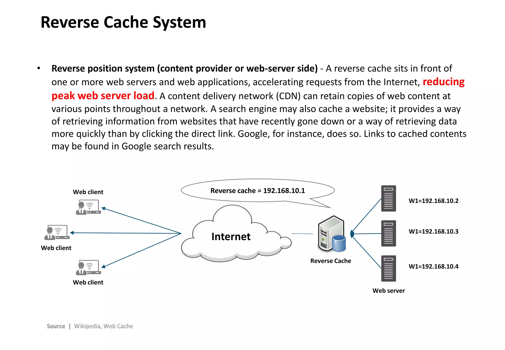 - 10 -
Reverse Cache System
Internet
Web client
Web client
Web client
Reverse Cache
Web server
Reverse cache = 192.168.10.1
W1=192.168.10.2
W1=192.168.10.3
W1=192.168.10.4
• Reverse position system (content provider or web-server side) - A reverse cache sits in front of
one or more web servers and web applications, accelerating requests from the Internet, reducing
peak web server load. A content delivery network (CDN) can retain copies of web content at
various points throughout a network. A search engine may also cache a website; it provides a way
of retrieving information from websites that have recently gone down or a way of retrieving data
more quickly than by clicking the direct link. Google, for instance, does so. Links to cached contents
may be found in Google search results.
 