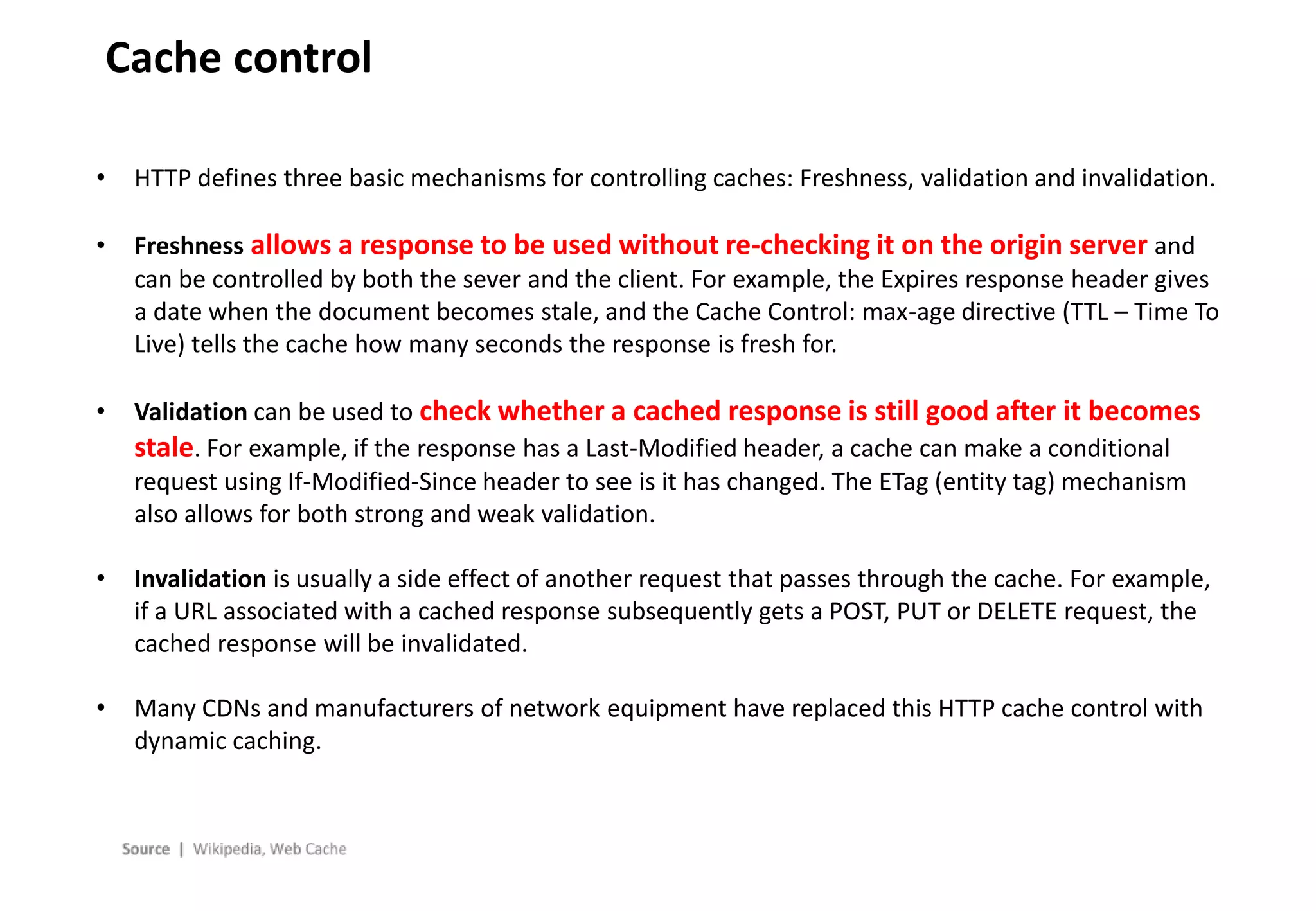 - 12 -
Cache control
• HTTP defines three basic mechanisms for controlling caches: Freshness, validation and invalidation.
• Freshness allows a response to be used without re-checking it on the origin server and
can be controlled by both the sever and the client. For example, the Expires response header gives
a date when the document becomes stale, and the Cache Control: max-age directive (TTL – Time To
Live) tells the cache how many seconds the response is fresh for.
• Validation can be used to check whether a cached response is still good after it becomes
stale. For example, if the response has a Last-Modified header, a cache can make a conditional
request using If-Modified-Since header to see is it has changed. The ETag (entity tag) mechanism
also allows for both strong and weak validation.
• Invalidation is usually a side effect of another request that passes through the cache. For example,
if a URL associated with a cached response subsequently gets a POST, PUT or DELETE request, the
cached response will be invalidated.
• Many CDNs and manufacturers of network equipment have replaced this HTTP cache control with
dynamic caching.
 
