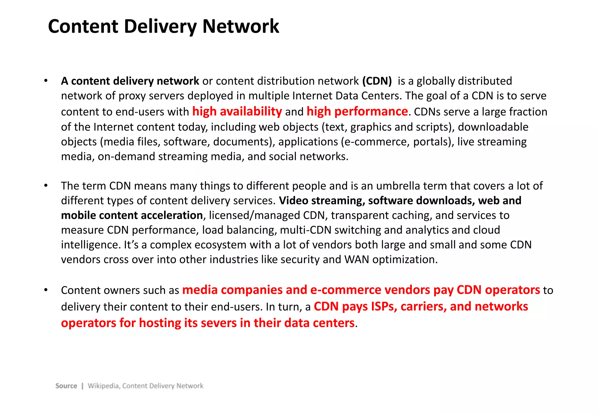 - 19 -
Content Delivery Network
• A content delivery network or content distribution network (CDN) is a globally distributed
network of proxy servers deployed in multiple Internet Data Centers. The goal of a CDN is to serve
content to end-users with high availability and high performance. CDNs serve a large fraction
of the Internet content today, including web objects (text, graphics and scripts), downloadable
objects (media files, software, documents), applications (e-commerce, portals), live streaming
media, on-demand streaming media, and social networks.
• The term CDN means many things to different people and is an umbrella term that covers a lot of
different types of content delivery services. Video streaming, software downloads, web and
mobile content acceleration, licensed/managed CDN, transparent caching, and services to
measure CDN performance, load balancing, multi-CDN switching and analytics and cloud
intelligence. It’s a complex ecosystem with a lot of vendors both large and small and some CDN
vendors cross over into other industries like security and WAN optimization.
• Content owners such as media companies and e-commerce vendors pay CDN operators to
delivery their content to their end-users. In turn, a CDN pays ISPs, carriers, and networks
operators for hosting its severs in their data centers.
 
