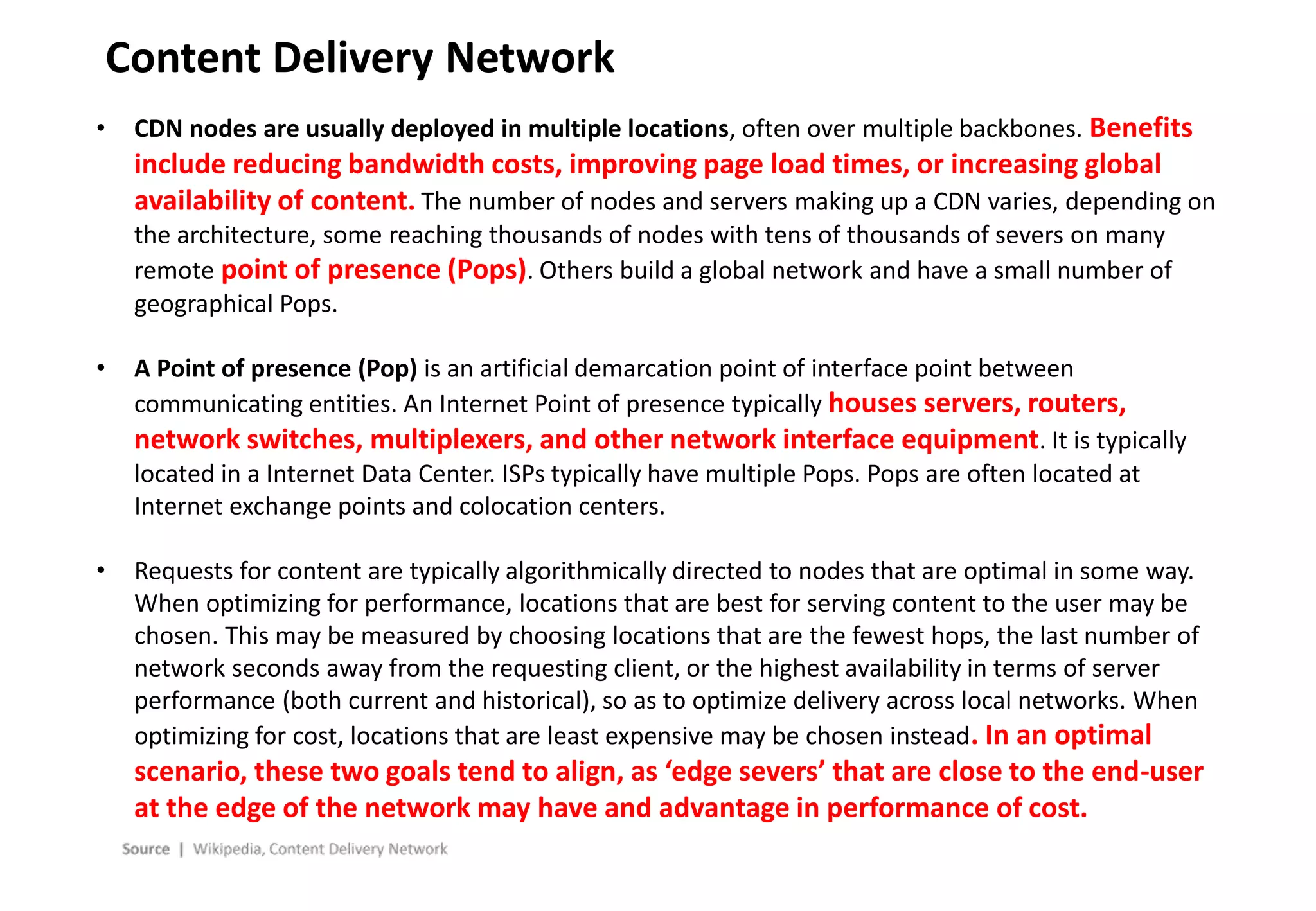 - 20 -
Content Delivery Network
• CDN nodes are usually deployed in multiple locations, often over multiple backbones. Benefits
include reducing bandwidth costs, improving page load times, or increasing global
availability of content. The number of nodes and servers making up a CDN varies, depending on
the architecture, some reaching thousands of nodes with tens of thousands of severs on many
remote point of presence (Pops). Others build a global network and have a small number of
geographical Pops.
• A Point of presence (Pop) is an artificial demarcation point of interface point between
communicating entities. An Internet Point of presence typically houses servers, routers,
network switches, multiplexers, and other network interface equipment. It is typically
located in a Internet Data Center. ISPs typically have multiple Pops. Pops are often located at
Internet exchange points and colocation centers.
• Requests for content are typically algorithmically directed to nodes that are optimal in some way.
When optimizing for performance, locations that are best for serving content to the user may be
chosen. This may be measured by choosing locations that are the fewest hops, the last number of
network seconds away from the requesting client, or the highest availability in terms of server
performance (both current and historical), so as to optimize delivery across local networks. When
optimizing for cost, locations that are least expensive may be chosen instead. In an optimal
scenario, these two goals tend to align, as ‘edge severs’ that are close to the end-user
at the edge of the network may have and advantage in performance of cost.
 