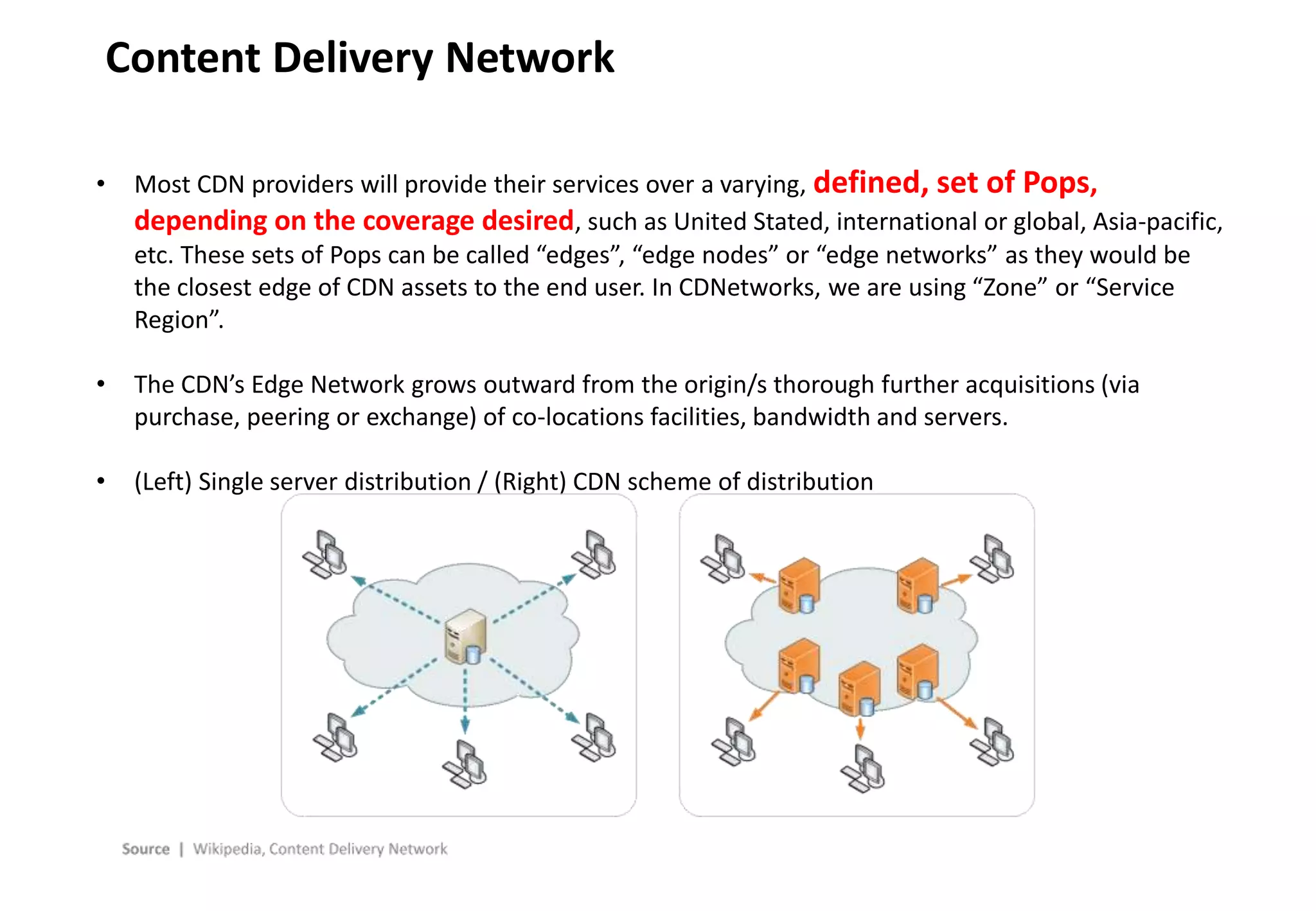 - 21 -
Content Delivery Network
• Most CDN providers will provide their services over a varying, defined, set of Pops,
depending on the coverage desired, such as United Stated, international or global, Asia-pacific,
etc. These sets of Pops can be called “edges”, “edge nodes” or “edge networks” as they would be
the closest edge of CDN assets to the end user. In CDNetworks, we are using “Zone” or “Service
Region”.
• The CDN’s Edge Network grows outward from the origin/s thorough further acquisitions (via
purchase, peering or exchange) of co-locations facilities, bandwidth and servers.
• (Left) Single server distribution / (Right) CDN scheme of distribution
 
