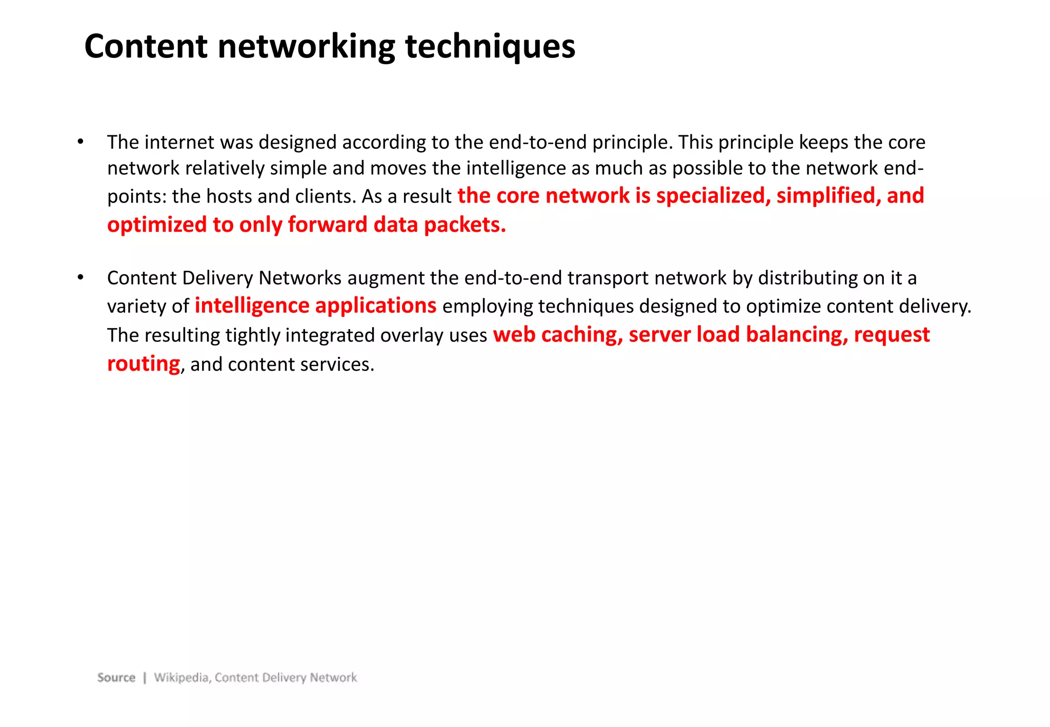 - 23 -
Content networking techniques
• The internet was designed according to the end-to-end principle. This principle keeps the core
network relatively simple and moves the intelligence as much as possible to the network end-
points: the hosts and clients. As a result the core network is specialized, simplified, and
optimized to only forward data packets.
• Content Delivery Networks augment the end-to-end transport network by distributing on it a
variety of intelligence applications employing techniques designed to optimize content delivery.
The resulting tightly integrated overlay uses web caching, server load balancing, request
routing, and content services.
 