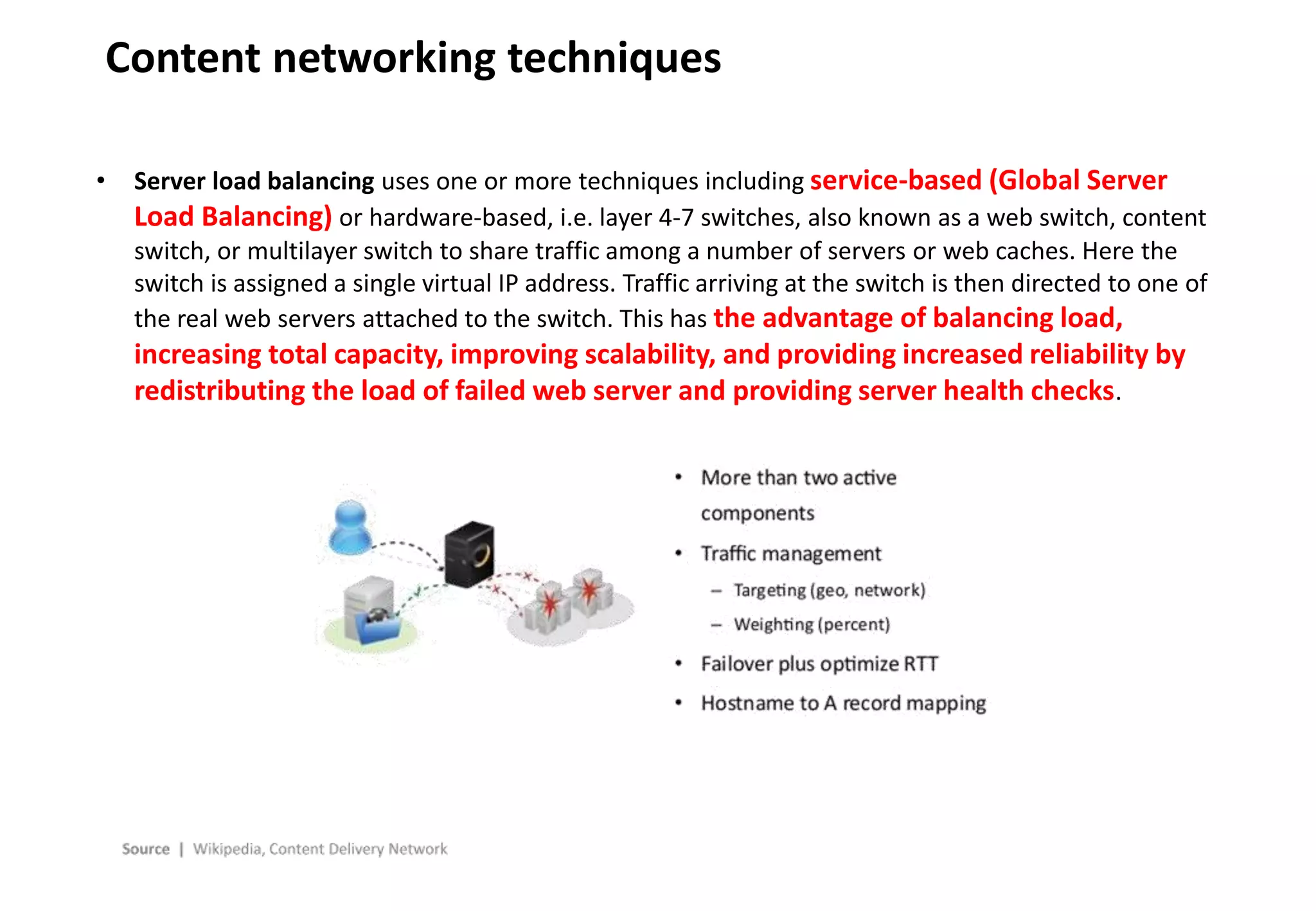 - 26 -
Content networking techniques
• Server load balancing uses one or more techniques including service-based (Global Server
Load Balancing) or hardware-based, i.e. layer 4-7 switches, also known as a web switch, content
switch, or multilayer switch to share traffic among a number of servers or web caches. Here the
switch is assigned a single virtual IP address. Traffic arriving at the switch is then directed to one of
the real web servers attached to the switch. This has the advantage of balancing load,
increasing total capacity, improving scalability, and providing increased reliability by
redistributing the load of failed web server and providing server health checks.
 