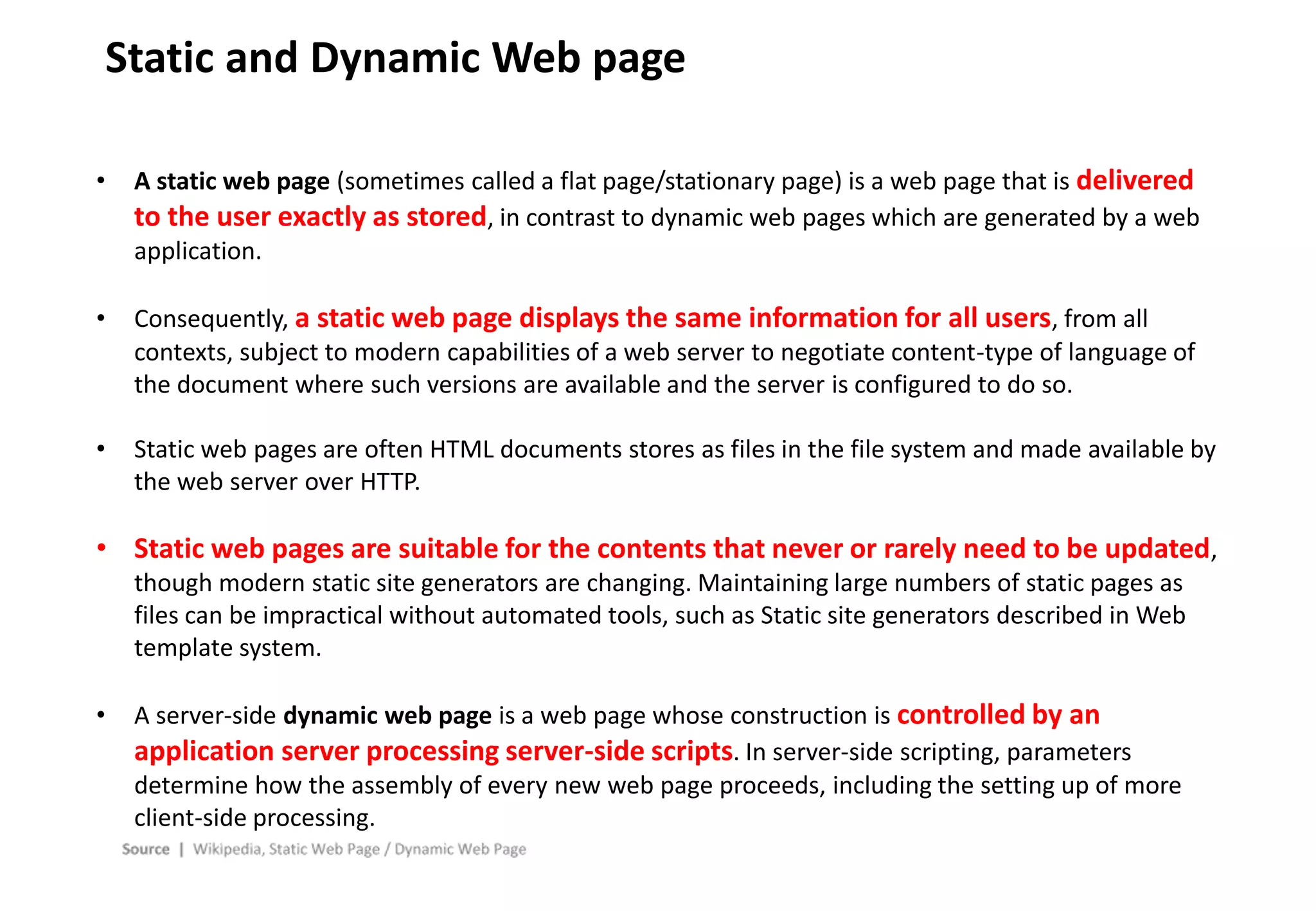 - 30 -
Static and Dynamic Web page
• A static web page (sometimes called a flat page/stationary page) is a web page that is delivered
to the user exactly as stored, in contrast to dynamic web pages which are generated by a web
application.
• Consequently, a static web page displays the same information for all users, from all
contexts, subject to modern capabilities of a web server to negotiate content-type of language of
the document where such versions are available and the server is configured to do so.
• Static web pages are often HTML documents stores as files in the file system and made available by
the web server over HTTP.
• Static web pages are suitable for the contents that never or rarely need to be updated,
though modern static site generators are changing. Maintaining large numbers of static pages as
files can be impractical without automated tools, such as Static site generators described in Web
template system.
• A server-side dynamic web page is a web page whose construction is controlled by an
application server processing server-side scripts. In server-side scripting, parameters
determine how the assembly of every new web page proceeds, including the setting up of more
client-side processing.
 