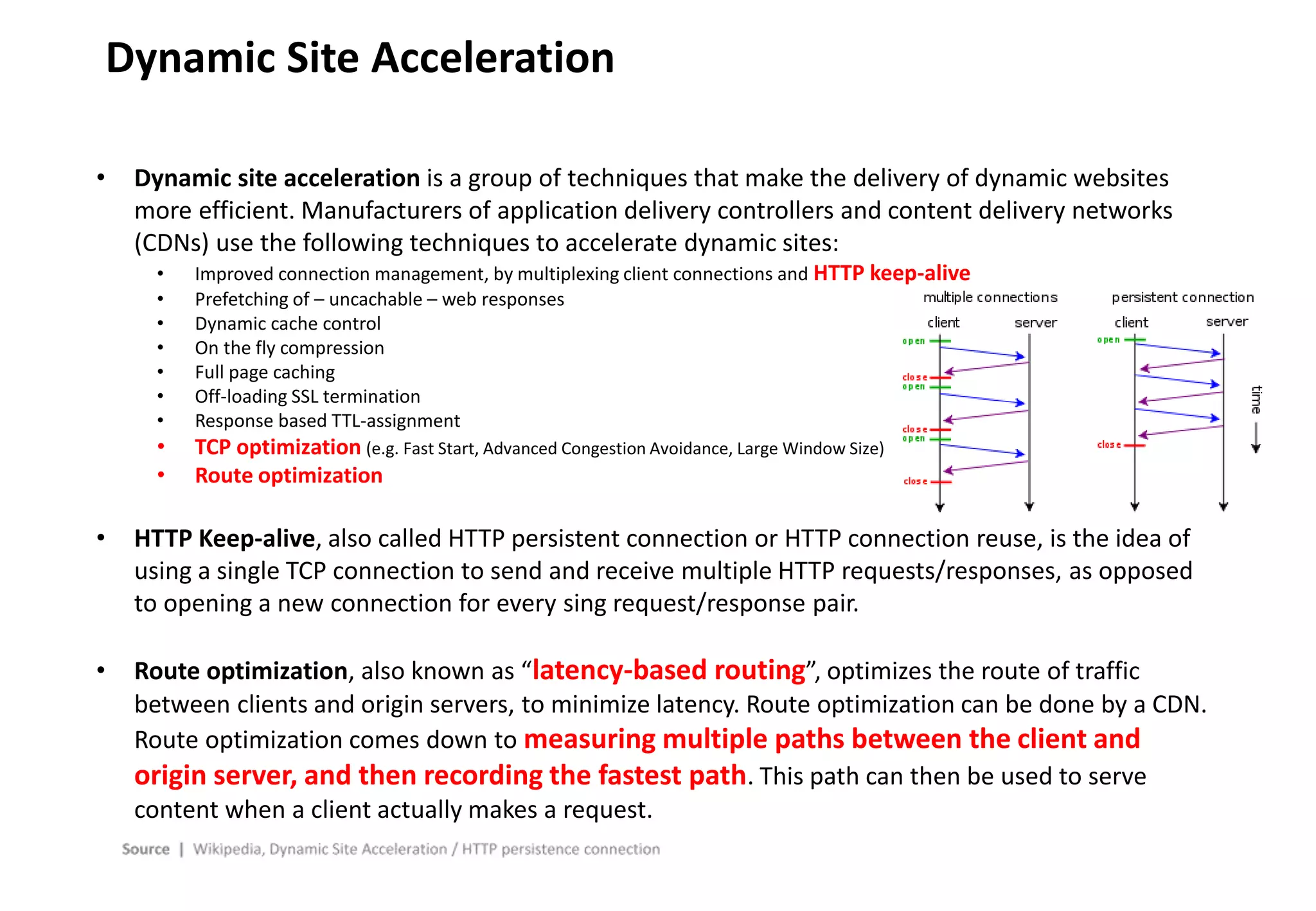 - 31 -
Dynamic Site Acceleration
• Dynamic site acceleration is a group of techniques that make the delivery of dynamic websites
more efficient. Manufacturers of application delivery controllers and content delivery networks
(CDNs) use the following techniques to accelerate dynamic sites:
• Improved connection management, by multiplexing client connections and HTTP keep-alive
• Prefetching of – uncachable – web responses
• Dynamic cache control
• On the fly compression
• Full page caching
• Off-loading SSL termination
• Response based TTL-assignment
• TCP optimization (e.g. Fast Start, Advanced Congestion Avoidance, Large Window Size)
• Route optimization
• HTTP Keep-alive, also called HTTP persistent connection or HTTP connection reuse, is the idea of
using a single TCP connection to send and receive multiple HTTP requests/responses, as opposed
to opening a new connection for every sing request/response pair.
• Route optimization, also known as “latency-based routing”, optimizes the route of traffic
between clients and origin servers, to minimize latency. Route optimization can be done by a CDN.
Route optimization comes down to measuring multiple paths between the client and
origin server, and then recording the fastest path. This path can then be used to serve
content when a client actually makes a request.
 