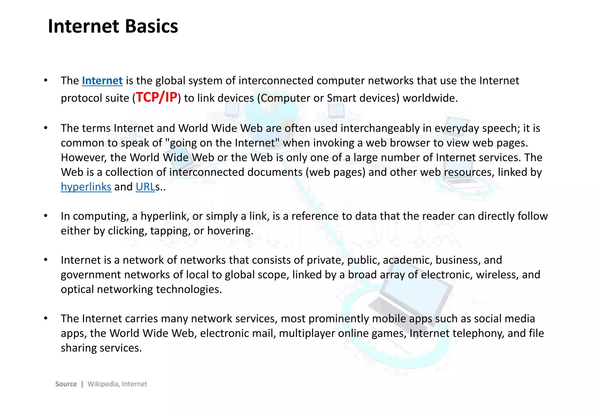 - 4 -
Internet Basics
• The Internet is the global system of interconnected computer networks that use the Internet
protocol suite (TCP/IP) to link devices (Computer or Smart devices) worldwide.
• The terms Internet and World Wide Web are often used interchangeably in everyday speech; it is
common to speak of "going on the Internet" when invoking a web browser to view web pages.
However, the World Wide Web or the Web is only one of a large number of Internet services. The
Web is a collection of interconnected documents (web pages) and other web resources, linked by
hyperlinks and URLs..
• In computing, a hyperlink, or simply a link, is a reference to data that the reader can directly follow
either by clicking, tapping, or hovering.
• Internet is a network of networks that consists of private, public, academic, business, and
government networks of local to global scope, linked by a broad array of electronic, wireless, and
optical networking technologies.
• The Internet carries many network services, most prominently mobile apps such as social media
apps, the World Wide Web, electronic mail, multiplayer online games, Internet telephony, and file
sharing services.
 
