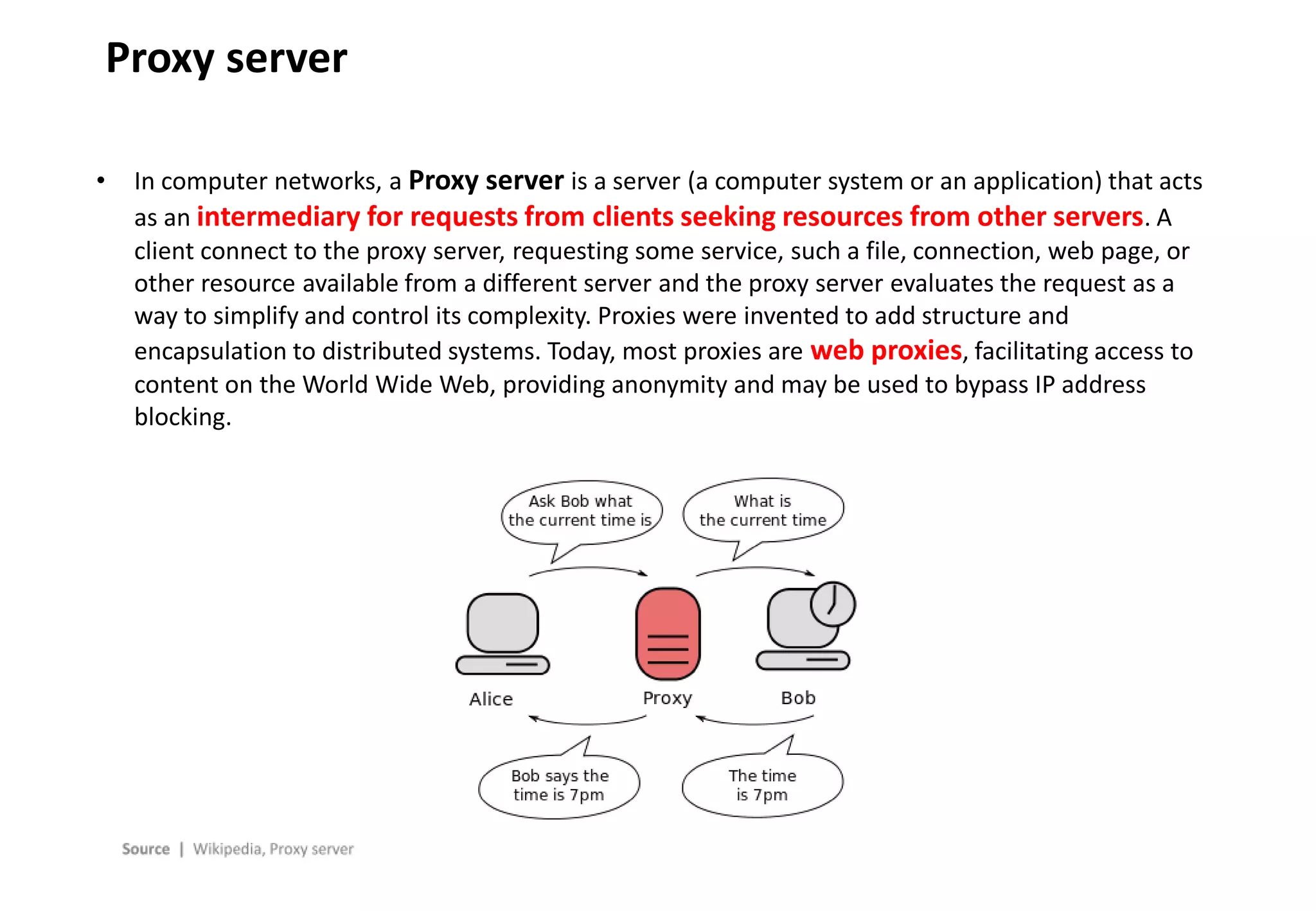 - 6 -
Proxy server
• In computer networks, a Proxy server is a server (a computer system or an application) that acts
as an intermediary for requests from clients seeking resources from other servers. A
client connect to the proxy server, requesting some service, such a file, connection, web page, or
other resource available from a different server and the proxy server evaluates the request as a
way to simplify and control its complexity. Proxies were invented to add structure and
encapsulation to distributed systems. Today, most proxies are web proxies, facilitating access to
content on the World Wide Web, providing anonymity and may be used to bypass IP address
blocking.
 