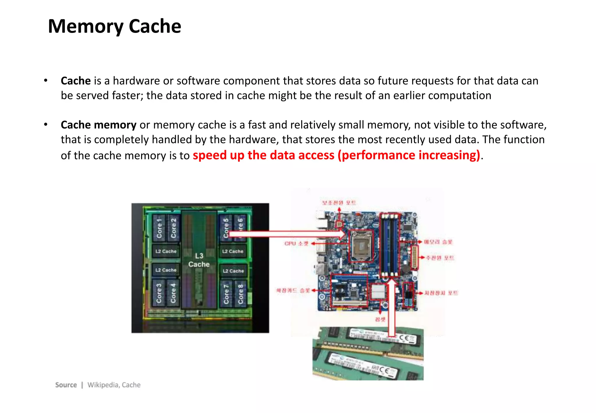 - 7 -
Memory Cache
• Cache is a hardware or software component that stores data so future requests for that data can
be served faster; the data stored in cache might be the result of an earlier computation
• Cache memory or memory cache is a fast and relatively small memory, not visible to the software,
that is completely handled by the hardware, that stores the most recently used data. The function
of the cache memory is to speed up the data access (performance increasing).
 