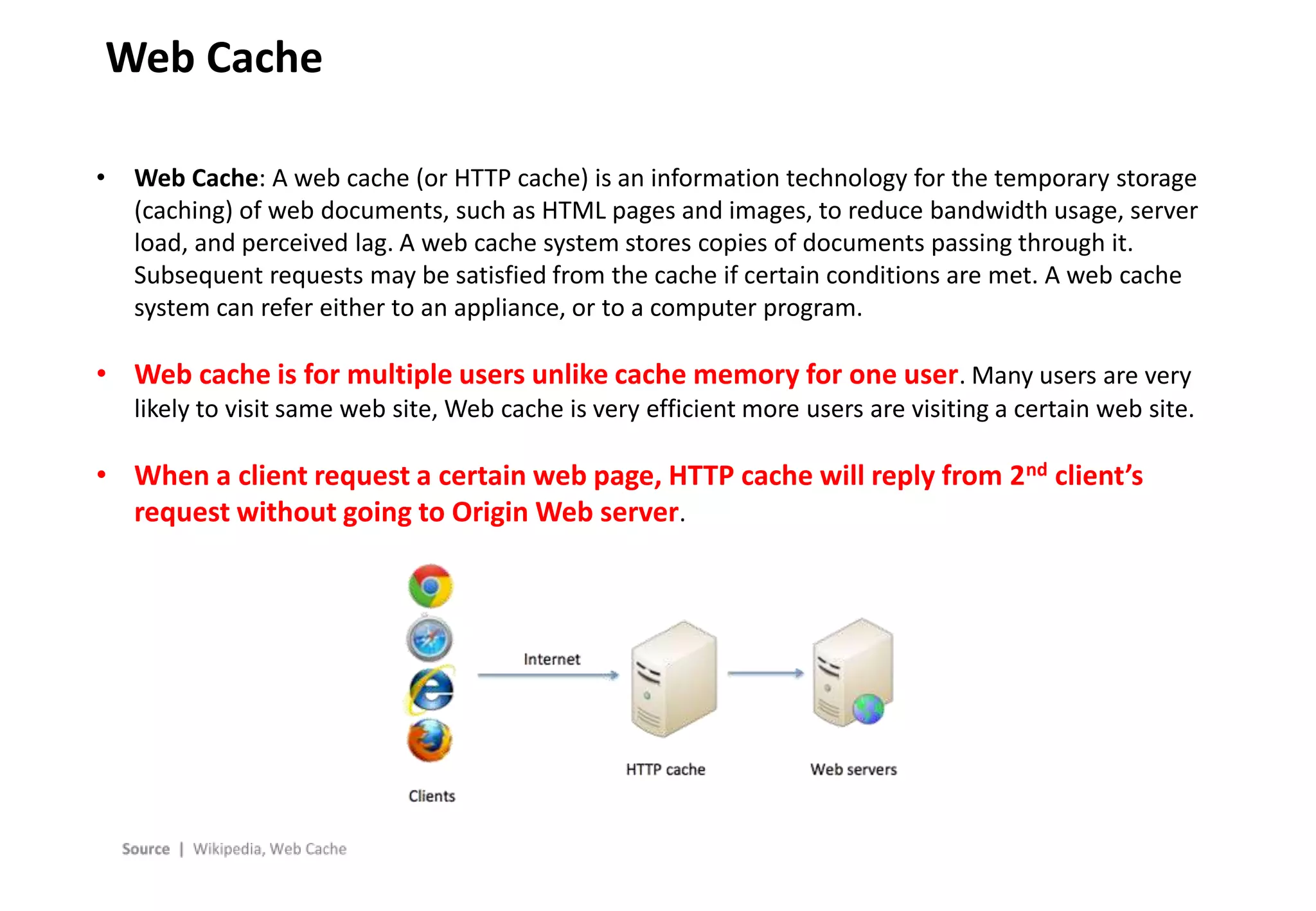 - 8 -
Web Cache
• Web Cache: A web cache (or HTTP cache) is an information technology for the temporary storage
(caching) of web documents, such as HTML pages and images, to reduce bandwidth usage, server
load, and perceived lag. A web cache system stores copies of documents passing through it.
Subsequent requests may be satisfied from the cache if certain conditions are met. A web cache
system can refer either to an appliance, or to a computer program.
• Web cache is for multiple users unlike cache memory for one user. Many users are very
likely to visit same web site, Web cache is very efficient more users are visiting a certain web site.
• When a client request a certain web page, HTTP cache will reply from 2nd client’s
request without going to Origin Web server.
 