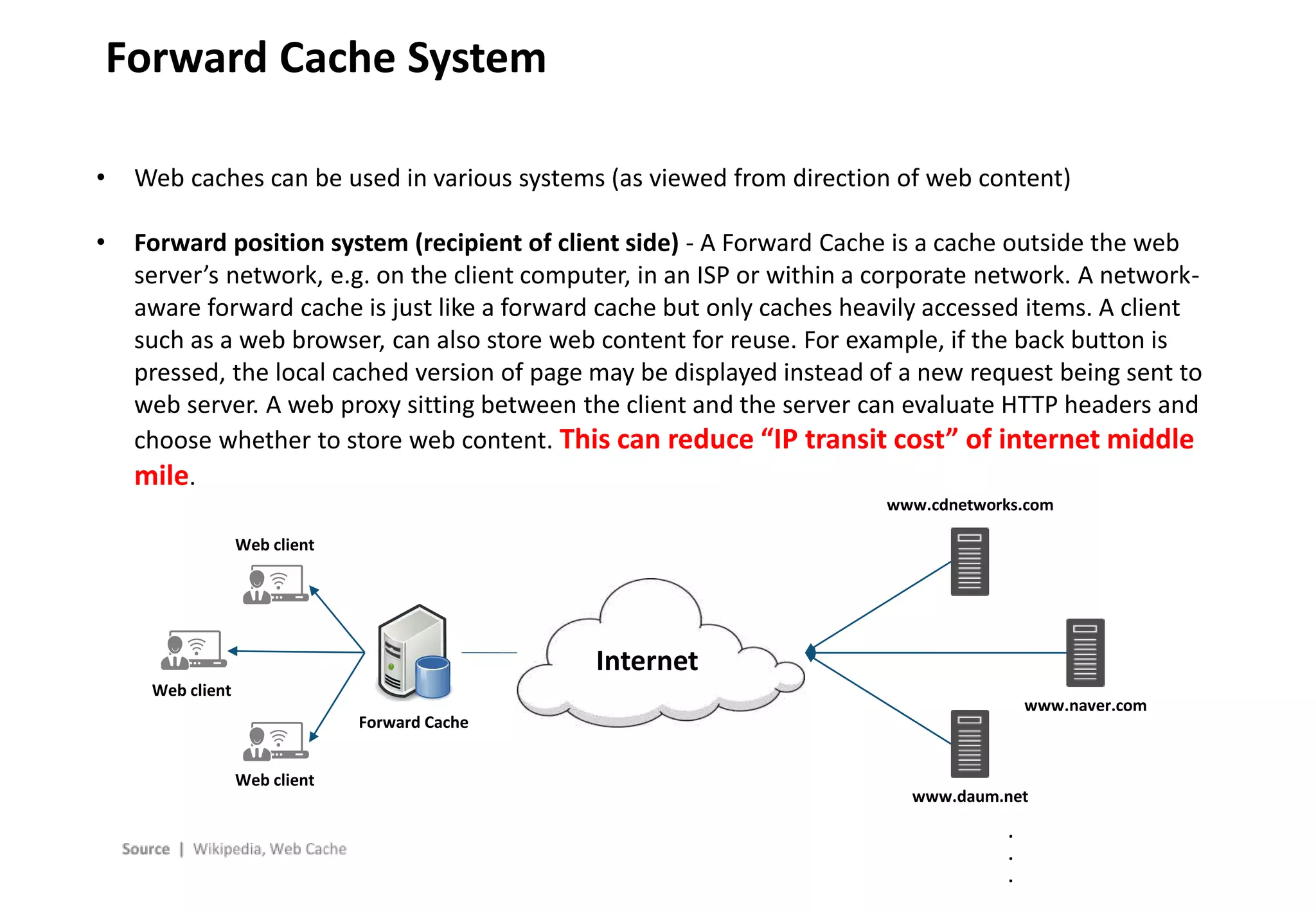 - 9 -
Forward Cache System
• Web caches can be used in various systems (as viewed from direction of web content)
• Forward position system (recipient of client side) - A Forward Cache is a cache outside the web
server’s network, e.g. on the client computer, in an ISP or within a corporate network. A network-
aware forward cache is just like a forward cache but only caches heavily accessed items. A client
such as a web browser, can also store web content for reuse. For example, if the back button is
pressed, the local cached version of page may be displayed instead of a new request being sent to
web server. A web proxy sitting between the client and the server can evaluate HTTP headers and
choose whether to store web content. This can reduce “IP transit cost” of internet middle
mile.
Internet
Web client
Web client
Web client
Forward Cache
www.cdnetworks.com
www.daum.net
www.naver.com
.
.
.
 