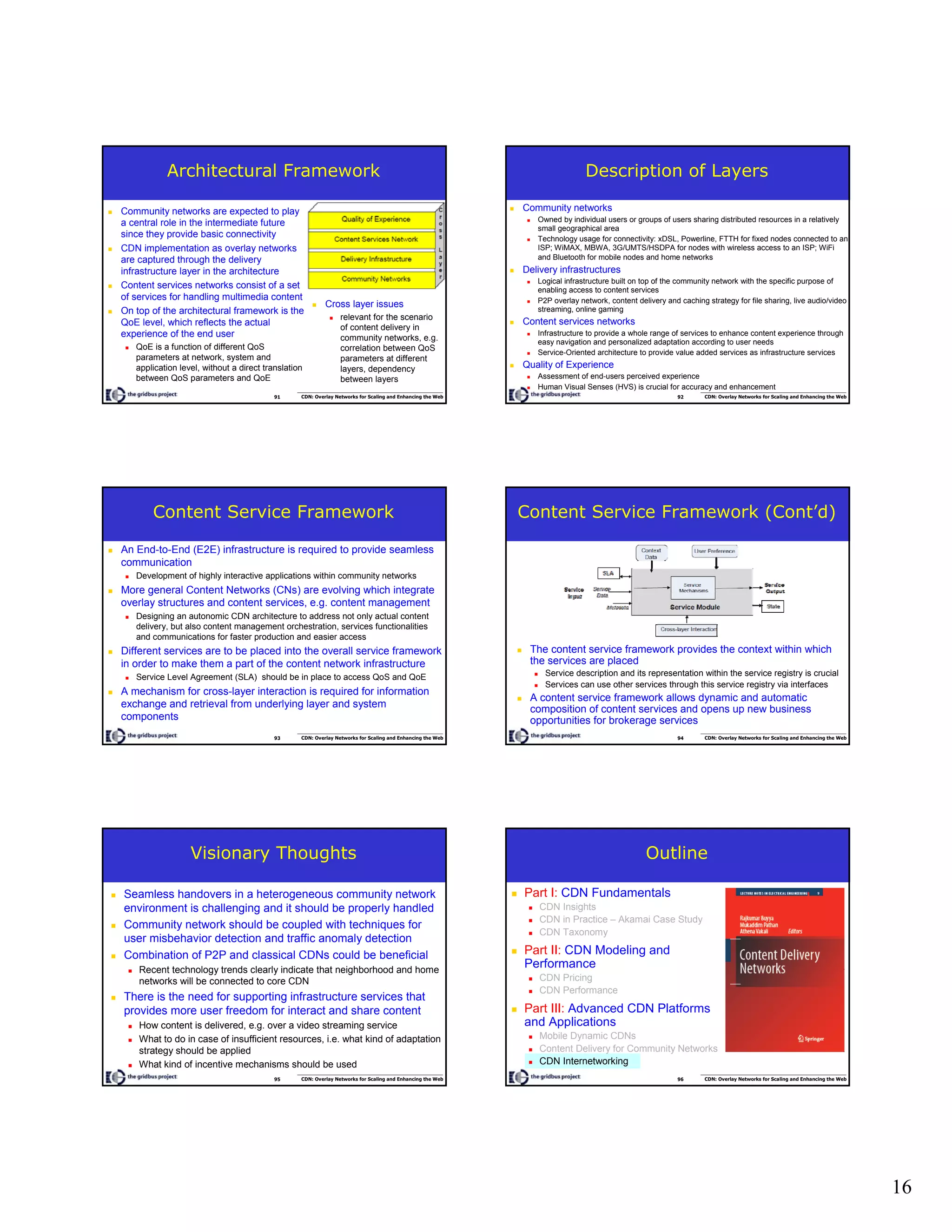 16
91 CDN: Overlay Networks for Scaling and Enhancing the Web
Architectural Framework
Community networks are expected to play
a central role in the intermediate future
since they provide basic connectivity
CDN implementation as overlay networks
are captured through the delivery
infrastructure layer in the architecture
Content services networks consist of a set
of services for handling multimedia content
On top of the architectural framework is the
QoE level, which reflects the actual
experience of the end user
QoE is a function of different QoS
parameters at network, system and
application level, without a direct translation
between QoS parameters and QoE
Cross layer issues
relevant for the scenario
of content delivery in
community networks, e.g.
correlation between QoS
parameters at different
layers, dependency
between layers
92 CDN: Overlay Networks for Scaling and Enhancing the Web
Description of Layers
Community networks
Owned by individual users or groups of users sharing distributed resources in a relatively
small geographical area
Technology usage for connectivity: xDSL, Powerline, FTTH for fixed nodes connected to an
ISP; WiMAX, MBWA, 3G/UMTS/HSDPA for nodes with wireless access to an ISP; WiFi
and Bluetooth for mobile nodes and home networks
Delivery infrastructures
Logical infrastructure built on top of the community network with the specific purpose of
enabling access to content services
P2P overlay network, content delivery and caching strategy for file sharing, live audio/video
streaming, online gaming
Content services networks
Infrastructure to provide a whole range of services to enhance content experience through
easy navigation and personalized adaptation according to user needs
Service-Oriented architecture to provide value added services as infrastructure services
Quality of Experience
Assessment of end-users perceived experience
Human Visual Senses (HVS) is crucial for accuracy and enhancement
93 CDN: Overlay Networks for Scaling and Enhancing the Web
Content Service Framework
An End-to-End (E2E) infrastructure is required to provide seamless
communication
Development of highly interactive applications within community networks
More general Content Networks (CNs) are evolving which integrate
overlay structures and content services, e.g. content management
Designing an autonomic CDN architecture to address not only actual content
delivery, but also content management orchestration, services functionalities
and communications for faster production and easier access
Different services are to be placed into the overall service framework
in order to make them a part of the content network infrastructure
Service Level Agreement (SLA) should be in place to access QoS and QoE
A mechanism for cross-layer interaction is required for information
exchange and retrieval from underlying layer and system
components
94 CDN: Overlay Networks for Scaling and Enhancing the Web
Content Service Framework (Cont’d)
The content service framework provides the context within which
the services are placed
Service description and its representation within the service registry is crucial
Services can use other services through this service registry via interfaces
A content service framework allows dynamic and automatic
composition of content services and opens up new business
opportunities for brokerage services
95 CDN: Overlay Networks for Scaling and Enhancing the Web
Visionary Thoughts
Seamless handovers in a heterogeneous community network
environment is challenging and it should be properly handled
Community network should be coupled with techniques for
user misbehavior detection and traffic anomaly detection
Combination of P2P and classical CDNs could be beneficial
Recent technology trends clearly indicate that neighborhood and home
networks will be connected to core CDN
There is the need for supporting infrastructure services that
provides more user freedom for interact and share content
How content is delivered, e.g. over a video streaming service
What to do in case of insufficient resources, i.e. what kind of adaptation
strategy should be applied
What kind of incentive mechanisms should be used
96 CDN: Overlay Networks for Scaling and Enhancing the Web
Outline
Part I: CDN Fundamentals
CDN Insights
CDN in Practice – Akamai Case Study
CDN Taxonomy
Part II: CDN Modeling and
Performance
CDN Pricing
CDN Performance
Part III: Advanced CDN Platforms
and Applications
Mobile Dynamic CDNs
Content Delivery for Community Networks
CDN Internetworking
 