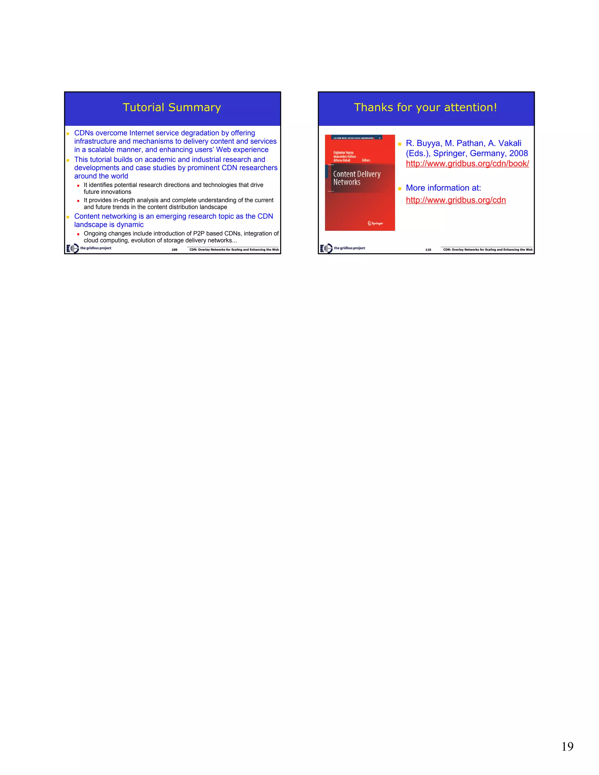 19
109 CDN: Overlay Networks for Scaling and Enhancing the Web
Tutorial Summary
CDNs overcome Internet service degradation by offering
infrastructure and mechanisms to delivery content and services
in a scalable manner, and enhancing users’ Web experience
This tutorial builds on academic and industrial research and
developments and case studies by prominent CDN researchers
around the world
It identifies potential research directions and technologies that drive
future innovations
It provides in-depth analysis and complete understanding of the current
and future trends in the content distribution landscape
Content networking is an emerging research topic as the CDN
landscape is dynamic
Ongoing changes include introduction of P2P based CDNs, integration of
cloud computing, evolution of storage delivery networks...
110 CDN: Overlay Networks for Scaling and Enhancing the Web
Thanks for your attention!
R. Buyya, M. Pathan, A. Vakali
(Eds.), Springer, Germany, 2008
http://www.gridbus.org/cdn/book/
More information at:
http://www.gridbus.org/cdn
 