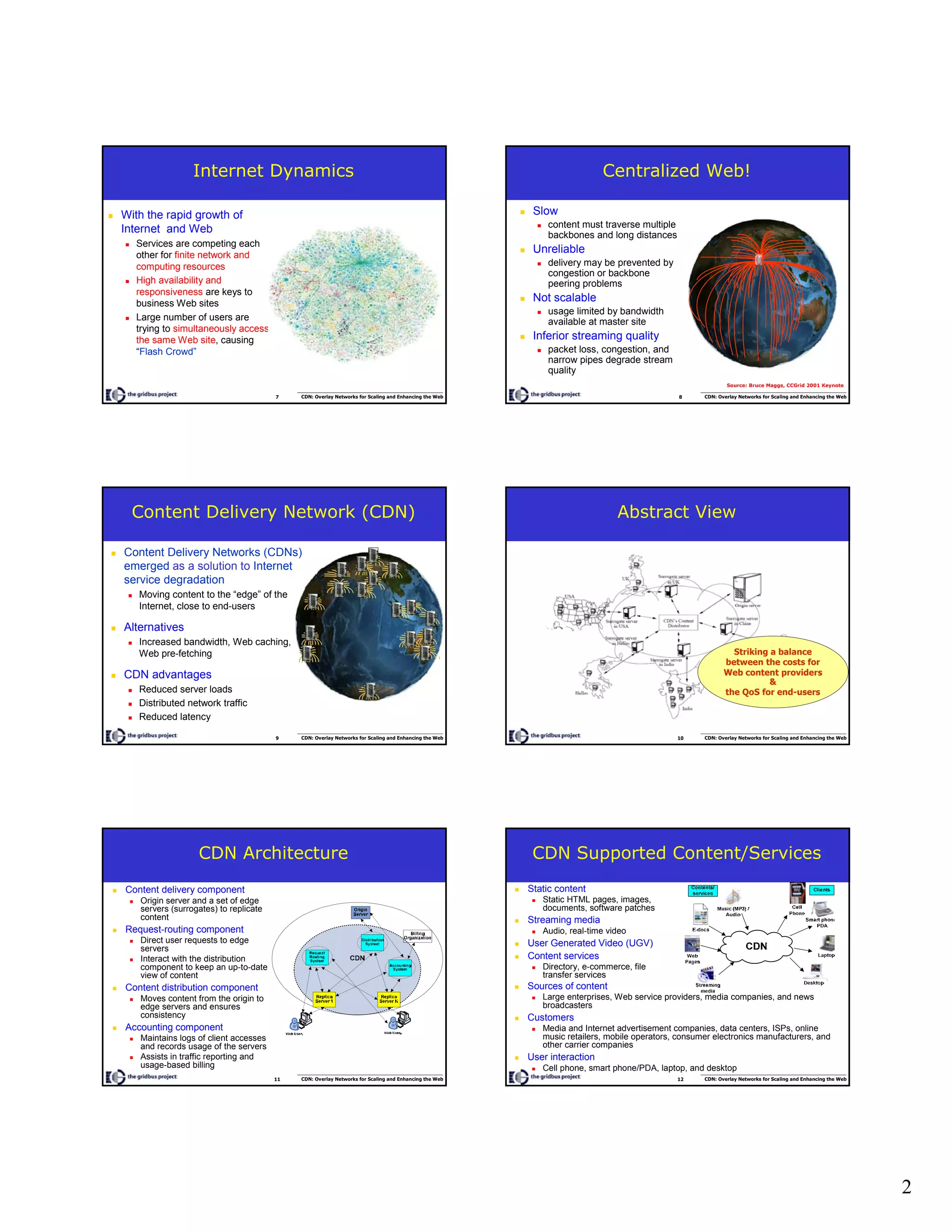 2
7 CDN: Overlay Networks for Scaling and Enhancing the Web
Internet Dynamics
With the rapid growth of
Internet and Web
Services are competing each
other for finite network and
computing resources
High availability and
responsiveness are keys to
business Web sites
Large number of users are
trying to simultaneously access
the same Web site, causing
“Flash Crowd”
8 CDN: Overlay Networks for Scaling and Enhancing the Web
Centralized Web!
Slow
content must traverse multiple
backbones and long distances
Unreliable
delivery may be prevented by
congestion or backbone
peering problems
Not scalable
usage limited by bandwidth
available at master site
Inferior streaming quality
packet loss, congestion, and
narrow pipes degrade stream
quality
Source: Bruce Maggs, CCGrid 2001 Keynote
9 CDN: Overlay Networks for Scaling and Enhancing the Web
Content Delivery Network (CDN)
Content Delivery Networks (CDNs)
emerged as a solution to Internet
service degradation
Moving content to the “edge” of the
Internet, close to end-users
Alternatives
Increased bandwidth, Web caching,
Web pre-fetching
CDN advantages
Reduced server loads
Distributed network traffic
Reduced latency
10 CDN: Overlay Networks for Scaling and Enhancing the Web
Abstract View
Striking a balance
between the costs for
Web content providers
&
the QoS for end-users
11 CDN: Overlay Networks for Scaling and Enhancing the Web
CDN Architecture
Content delivery component
Origin server and a set of edge
servers (surrogates) to replicate
content
Request-routing component
Direct user requests to edge
servers
Interact with the distribution
component to keep an up-to-date
view of content
Content distribution component
Moves content from the origin to
edge servers and ensures
consistency
Accounting component
Maintains logs of client accesses
and records usage of the servers
Assists in traffic reporting and
usage-based billing
12 CDN: Overlay Networks for Scaling and Enhancing the Web
CDN Supported Content/Services
Sources of content
Large enterprises, Web service providers, media companies, and news
broadcasters
Customers
Media and Internet advertisement companies, data centers, ISPs, online
music retailers, mobile operators, consumer electronics manufacturers, and
other carrier companies
User interaction
Cell phone, smart phone/PDA, laptop, and desktop
Static content
Static HTML pages, images,
documents, software patches
Streaming media
Audio, real-time video
User Generated Video (UGV)
Content services
Directory, e-commerce, file
transfer services
 