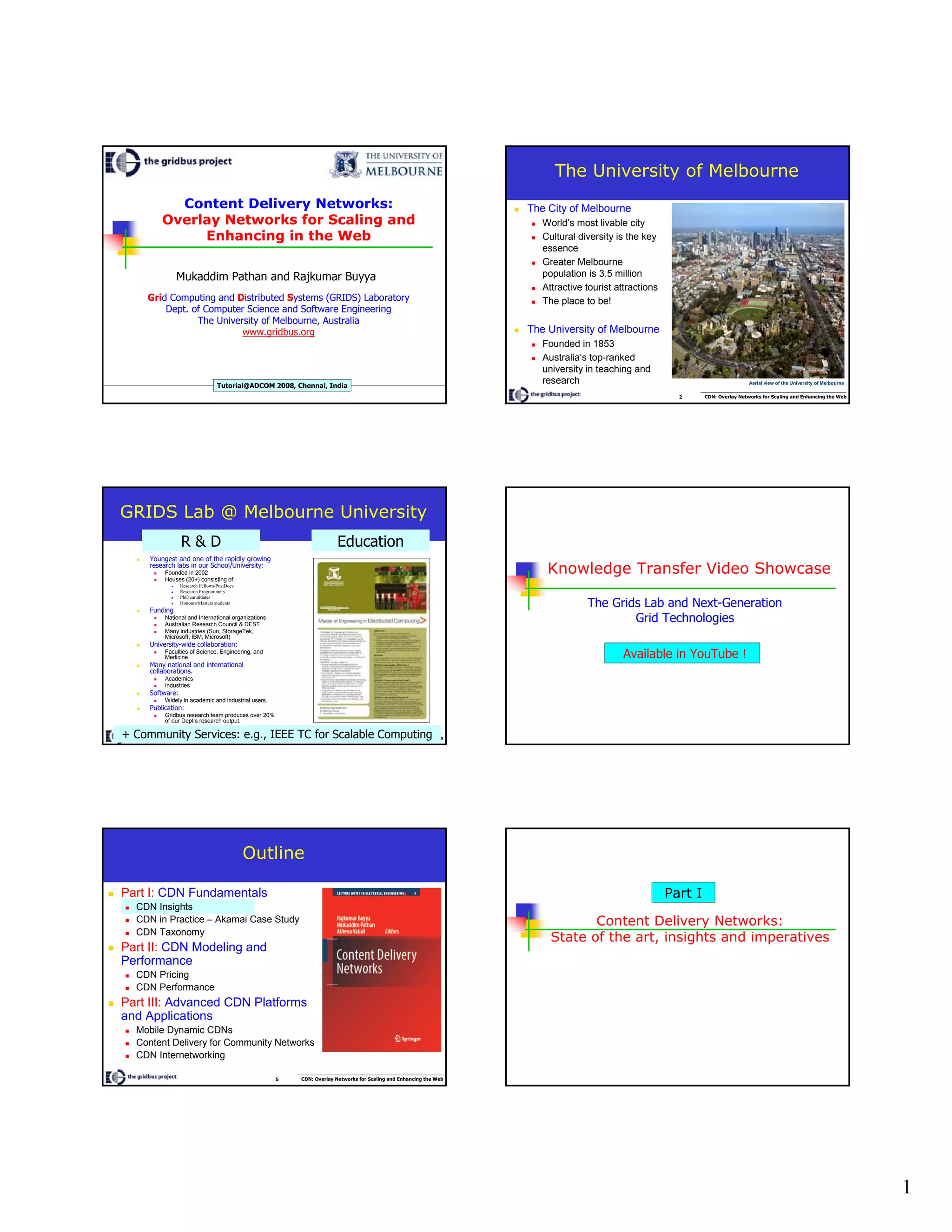 1
Content Delivery Networks:
Overlay Networks for Scaling and
Enhancing in the Web
Mukaddim Pathan and Rajkumar Buyya
Grid Computing and Distributed Systems (GRIDS) Laboratory
Dept. of Computer Science and Software Engineering
The University of Melbourne, Australia
www.gridbus.org
Tutorial@ADCOM 2008, Chennai, India
2 CDN: Overlay Networks for Scaling and Enhancing the Web
The University of Melbourne
The City of Melbourne
World’s most livable city
Cultural diversity is the key
essence
Greater Melbourne
population is 3.5 million
Attractive tourist attractions
The place to be!
The University of Melbourne
Founded in 1853
Australia’s top-ranked
university in teaching and
research Aerial view of the University of Melbourne
3 CDN: Overlay Networks for Scaling and Enhancing the Web
GRIDS Lab @ Melbourne University
Youngest and one of the rapidly growing
research labs in our School/University:
Founded in 2002
Houses (20+) consisting of:
Research Fellows/PostDocs
Research Programmers
PhD candidates
Honours/Masters students
Funding
National and International organizations
Australian Research Council & DEST
Many industries (Sun, StorageTek,
Microsoft, IBM, Microsoft)
University-wide collaboration:
Faculties of Science, Engineering, and
Medicine
Many national and international
collaborations.
Academics
Industries
Software:
Widely in academic and industrial users.
Publication:
Gridbus research team produces over 20%
of our Dept’s research output.
EducationR & D
+ Community Services: e.g., IEEE TC for Scalable Computing
Knowledge Transfer Video Showcase
The Grids Lab and Next-Generation
Grid Technologies
Available in YouTube !
5 CDN: Overlay Networks for Scaling and Enhancing the Web
Outline
Part I: CDN Fundamentals
CDN Insights
CDN in Practice – Akamai Case Study
CDN Taxonomy
Part II: CDN Modeling and
Performance
CDN Pricing
CDN Performance
Part III: Advanced CDN Platforms
and Applications
Mobile Dynamic CDNs
Content Delivery for Community Networks
CDN Internetworking
Content Delivery Networks:
State of the art, insights and imperatives
Part I
 