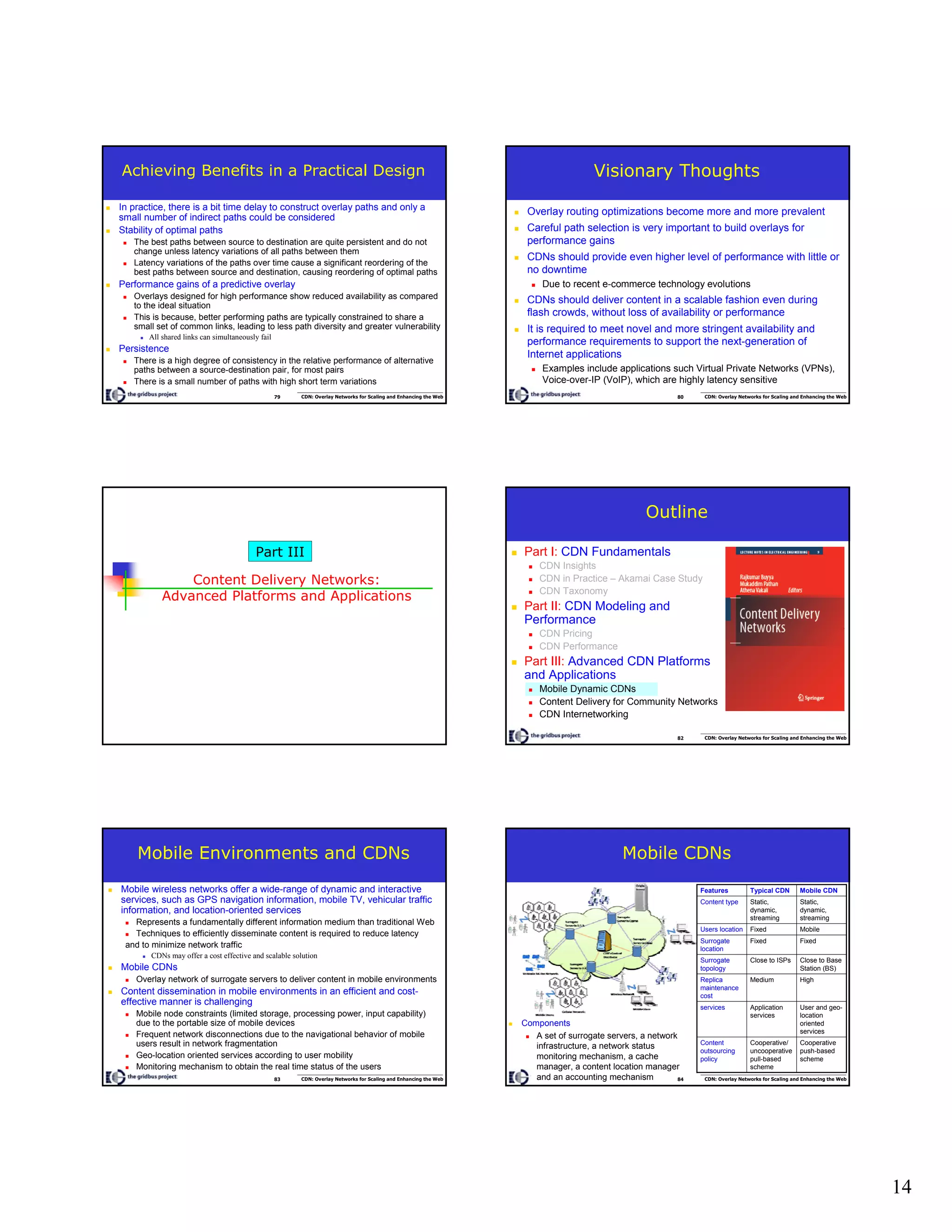 14
79 CDN: Overlay Networks for Scaling and Enhancing the Web
Achieving Benefits in a Practical Design
In practice, there is a bit time delay to construct overlay paths and only a
small number of indirect paths could be considered
Stability of optimal paths
The best paths between source to destination are quite persistent and do not
change unless latency variations of all paths between them
Latency variations of the paths over time cause a significant reordering of the
best paths between source and destination, causing reordering of optimal paths
Performance gains of a predictive overlay
Overlays designed for high performance show reduced availability as compared
to the ideal situation
This is because, better performing paths are typically constrained to share a
small set of common links, leading to less path diversity and greater vulnerability
All shared links can simultaneously fail
Persistence
There is a high degree of consistency in the relative performance of alternative
paths between a source-destination pair, for most pairs
There is a small number of paths with high short term variations
80 CDN: Overlay Networks for Scaling and Enhancing the Web
Visionary Thoughts
Overlay routing optimizations become more and more prevalent
Careful path selection is very important to build overlays for
performance gains
CDNs should provide even higher level of performance with little or
no downtime
Due to recent e-commerce technology evolutions
CDNs should deliver content in a scalable fashion even during
flash crowds, without loss of availability or performance
It is required to meet novel and more stringent availability and
performance requirements to support the next-generation of
Internet applications
Examples include applications such Virtual Private Networks (VPNs),
Voice-over-IP (VoIP), which are highly latency sensitive
Content Delivery Networks:
Advanced Platforms and Applications
Part III
82 CDN: Overlay Networks for Scaling and Enhancing the Web
Outline
Part I: CDN Fundamentals
CDN Insights
CDN in Practice – Akamai Case Study
CDN Taxonomy
Part II: CDN Modeling and
Performance
CDN Pricing
CDN Performance
Part III: Advanced CDN Platforms
and Applications
Mobile Dynamic CDNs
Content Delivery for Community Networks
CDN Internetworking
83 CDN: Overlay Networks for Scaling and Enhancing the Web
Mobile Environments and CDNs
Mobile wireless networks offer a wide-range of dynamic and interactive
services, such as GPS navigation information, mobile TV, vehicular traffic
information, and location-oriented services
Represents a fundamentally different information medium than traditional Web
Techniques to efficiently disseminate content is required to reduce latency
and to minimize network traffic
CDNs may offer a cost effective and scalable solution
Mobile CDNs
Overlay network of surrogate servers to deliver content in mobile environments
Content dissemination in mobile environments in an efficient and cost-
effective manner is challenging
Mobile node constraints (limited storage, processing power, input capability)
due to the portable size of mobile devices
Frequent network disconnections due to the navigational behavior of mobile
users result in network fragmentation
Geo-location oriented services according to user mobility
Monitoring mechanism to obtain the real time status of the users
84 CDN: Overlay Networks for Scaling and Enhancing the Web
Mobile CDNs
Components
A set of surrogate servers, a network
infrastructure, a network status
monitoring mechanism, a cache
manager, a content location manager
and an accounting mechanism
Cooperative
push-based
scheme
Cooperative/
uncooperative
pull-based
scheme
Content
outsourcing
policy
User and geo-
location
oriented
services
Application
services
services
HighMediumReplica
maintenance
cost
Close to Base
Station (BS)
Close to ISPsSurrogate
topology
FixedFixedSurrogate
location
MobileFixedUsers location
Static,
dynamic,
streaming
Static,
dynamic,
streaming
Content type
Mobile CDNTypical CDNFeatures
 