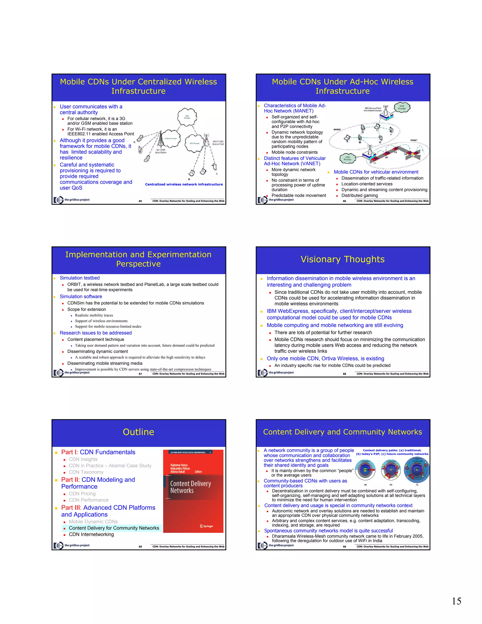 15
85 CDN: Overlay Networks for Scaling and Enhancing the Web
Mobile CDNs Under Centralized Wireless
Infrastructure
User communicates with a
central authority
For cellular network, it is a 3G
and/or GSM enabled base station
For Wi-Fi network, it is an
IEEE802.11 enabled Access Point
Although it provides a good
framework for mobile CDNs, it
has limited scalability and
resilience
Careful and systematic
provisioning is required to
provide required
communications coverage and
user QoS
Centralized wireless network infrastructure
86 CDN: Overlay Networks for Scaling and Enhancing the Web
Mobile CDNs Under Ad-Hoc Wireless
Infrastructure
Characteristics of Mobile Ad-
Hoc Network (MANET)
Self-organized and self-
configurable with Ad-hoc
and P2P connectivity
Dynamic network topology
due to the unpredictable
random mobility pattern of
participating nodes
Mobile node constraints
Distinct features of Vehicular
Ad-Hoc Network (VANET)
More dynamic network
topology
No constraint in terms of
processing power of uptime
duration
Predictable node movement
Mobile CDNs for vehicular environment
Dissemination of traffic-related information
Location-oriented services
Dynamic and streaming content provisioning
Distributed gaming
87 CDN: Overlay Networks for Scaling and Enhancing the Web
Implementation and Experimentation
Perspective
Simulation testbed
ORBIT, a wireless network testbed and PlanetLab, a large scale testbed could
be used for real-time experiments
Simulation software
CDNSim has the potential to be extended for mobile CDNs simulations
Scope for extension
Realistic mobility traces
Support of wireless environments
Support for mobile resource-limited nodes
Research issues to be addressed
Content placement technique
Taking user demand pattern and variation into account, future demand could be predicted
Disseminating dynamic content
A scalable and robust approach is required to alleviate the high sensitivity to delays
Disseminating mobile streaming media
Improvement is possible by CDN servers using state-of-the-art compression techniques
88 CDN: Overlay Networks for Scaling and Enhancing the Web
Visionary Thoughts
Information dissemination in mobile wireless environment is an
interesting and challenging problem
Since traditional CDNs do not take user mobility into account, mobile
CDNs could be used for accelerating information dissemination in
mobile wireless environments
IBM WebExpress, specifically, client/intercept/server wireless
computational model could be used for mobile CDNs
Mobile computing and mobile networking are still evolving
There are lots of potential for further research
Mobile CDNs research should focus on minimizing the communication
latency during mobile users Web access and reducing the network
traffic over wireless links
Only one mobile CDN, Ortiva Wireless, is existing
An industry specific rise for mobile CDNs could be predicted
89 CDN: Overlay Networks for Scaling and Enhancing the Web
Outline
Part I: CDN Fundamentals
CDN Insights
CDN in Practice – Akamai Case Study
CDN Taxonomy
Part II: CDN Modeling and
Performance
CDN Pricing
CDN Performance
Part III: Advanced CDN Platforms
and Applications
Mobile Dynamic CDNs
Content Delivery for Community Networks
CDN Internetworking
90 CDN: Overlay Networks for Scaling and Enhancing the Web
Content Delivery and Community Networks
A network community is a group of people
whose communication and collaboration
over networks strengthens and facilitates
their shared identity and goals
It is mainly driven by the common “people”
or the average users
Community-based CDNs with users as
content producers
Content delivery paths: (a) traditional;
(b) today’s P2P; (c) future community networks
Decentralization in content delivery must be combined with self-configuring,
self-organizing, self-managing and self-adapting solutions at all technical layers
to minimize the need for human intervention
Content delivery and usage is special in community networks context
Autonomic network and overlay solutions are needed to establish and maintain
an appropriate CDN over physical community networks
Arbitrary and complex content services, e.g. content adaptation, transcoding,
indexing, and storage, are required
Spontaneous community networks model is quite successful
Dharamsala Wireless-Mesh community network came to life in February 2005,
following the deregulation for outdoor use of WiFi in India
 