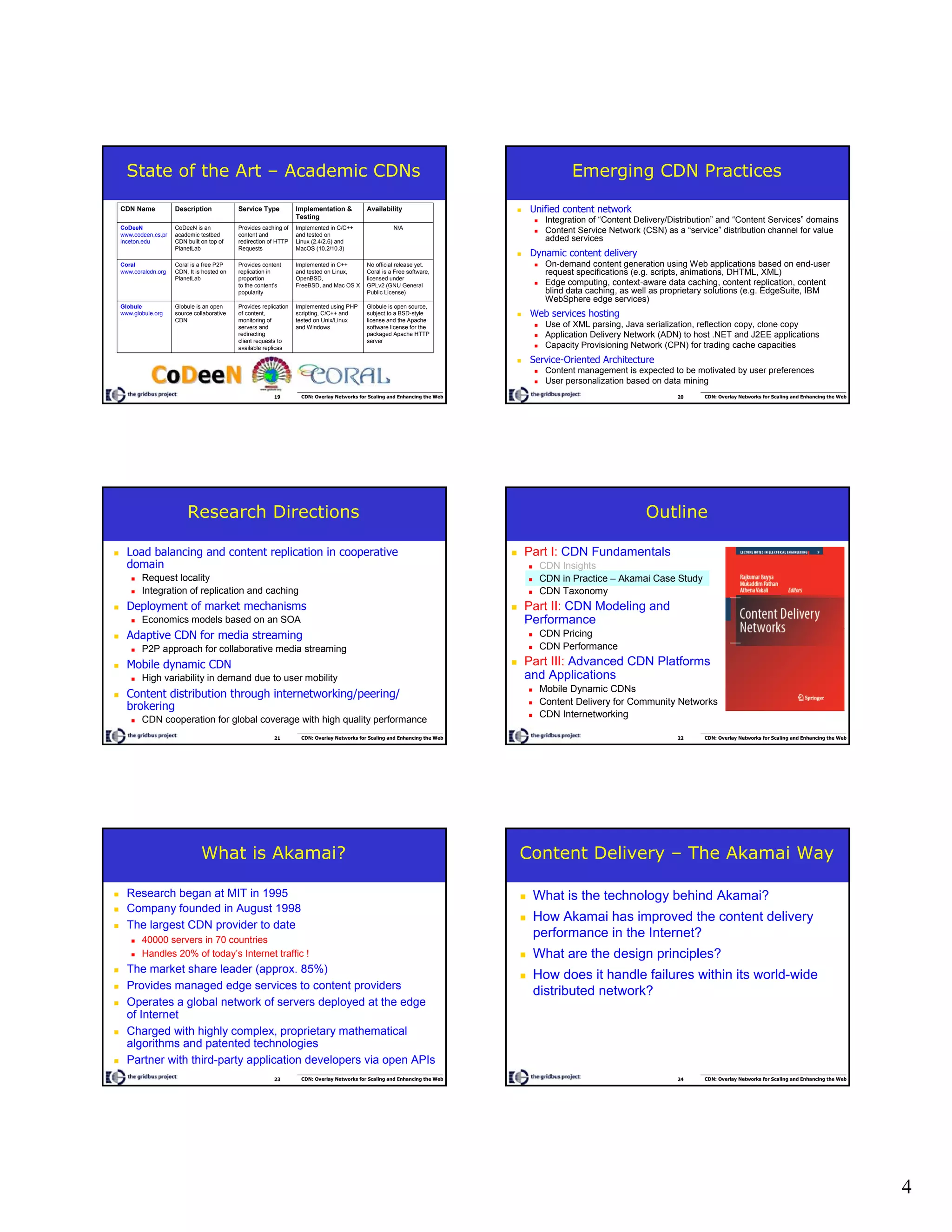 4
19 CDN: Overlay Networks for Scaling and Enhancing the Web
State of the Art – Academic CDNs
Globule is open source,
subject to a BSD-style
license and the Apache
software license for the
packaged Apache HTTP
server
Implemented using PHP
scripting, C/C++ and
tested on Unix/Linux
and Windows
Provides replication
of content,
monitoring of
servers and
redirecting
client requests to
available replicas
Globule is an open
source collaborative
CDN
Globule
www.globule.org
No official release yet.
Coral is a Free software,
licensed under
GPLv2 (GNU General
Public License)
Implemented in C++
and tested on Linux,
OpenBSD,
FreeBSD, and Mac OS X
Provides content
replication in
proportion
to the content’s
popularity
Coral is a free P2P
CDN. It is hosted on
PlanetLab
Coral
www.coralcdn.org
N/AImplemented in C/C++
and tested on
Linux (2.4/2.6) and
MacOS (10.2/10.3)
Provides caching of
content and
redirection of HTTP
Requests
CoDeeN is an
academic testbed
CDN built on top of
PlanetLab
CoDeeN
www.codeen.cs.pr
inceton.edu
AvailabilityImplementation &
Testing
Service TypeDescriptionCDN Name
20 CDN: Overlay Networks for Scaling and Enhancing the Web
Emerging CDN Practices
Unified content network
Integration of “Content Delivery/Distribution” and “Content Services” domains
Content Service Network (CSN) as a “service” distribution channel for value
added services
Dynamic content delivery
On-demand content generation using Web applications based on end-user
request specifications (e.g. scripts, animations, DHTML, XML)
Edge computing, context-aware data caching, content replication, content
blind data caching, as well as proprietary solutions (e.g. EdgeSuite, IBM
WebSphere edge services)
Web services hosting
Use of XML parsing, Java serialization, reflection copy, clone copy
Application Delivery Network (ADN) to host .NET and J2EE applications
Capacity Provisioning Network (CPN) for trading cache capacities
Service-Oriented Architecture
Content management is expected to be motivated by user preferences
User personalization based on data mining
21 CDN: Overlay Networks for Scaling and Enhancing the Web
Research Directions
Load balancing and content replication in cooperative
domain
Request locality
Integration of replication and caching
Deployment of market mechanisms
Economics models based on an SOA
Adaptive CDN for media streaming
P2P approach for collaborative media streaming
Mobile dynamic CDN
High variability in demand due to user mobility
Content distribution through internetworking/peering/
brokering
CDN cooperation for global coverage with high quality performance
22 CDN: Overlay Networks for Scaling and Enhancing the Web
Outline
Part I: CDN Fundamentals
CDN Insights
CDN in Practice – Akamai Case Study
CDN Taxonomy
Part II: CDN Modeling and
Performance
CDN Pricing
CDN Performance
Part III: Advanced CDN Platforms
and Applications
Mobile Dynamic CDNs
Content Delivery for Community Networks
CDN Internetworking
23 CDN: Overlay Networks for Scaling and Enhancing the Web
What is Akamai?
Research began at MIT in 1995
Company founded in August 1998
The largest CDN provider to date
40000 servers in 70 countries
Handles 20% of today’s Internet traffic !
The market share leader (approx. 85%)
Provides managed edge services to content providers
Operates a global network of servers deployed at the edge
of Internet
Charged with highly complex, proprietary mathematical
algorithms and patented technologies
Partner with third-party application developers via open APIs
24 CDN: Overlay Networks for Scaling and Enhancing the Web
Content Delivery – The Akamai Way
What is the technology behind Akamai?
How Akamai has improved the content delivery
performance in the Internet?
What are the design principles?
How does it handle failures within its world-wide
distributed network?
 