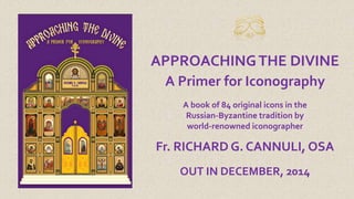 APPROACHING THE DIVINE 
A Primer for Iconography 
A book of 84 original icons in the 
Russian-Byzantine tradition by 
world-renowned iconographer 
Fr. RICHARD G. CANNULI, OSA 
OUT IN DECEMBER, 2014 
 