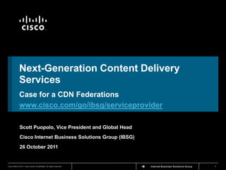 TM




             Next-Generation Content Delivery
             Services
             Case for a CDN Federations
             www.cisco.com/go/ibsg/serviceprovider

              Scott Puopolo, Vice President and Global Head
              Cisco Internet Business Solutions Group (IBSG)
              26 October 2011


Cisco IBSG © 2011 Cisco and/or its affiliates. All rights reserved.   Cisco Confidential   Internet Business Solutions Group   1
 