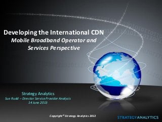 Developing the International CDN
Mobile Broadband Operator and
Services Perspective
Strategy Analytics
Sue Rudd – Director Service Provider Analysis
14 June 2013
Copyright© Strategy Analytics 2013
 