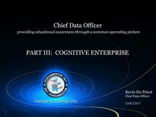 Title page
Chief Data Officer
Kevin Du Priest
Chief Data Officer
21OCT2017
providing situational awareness through a common operating picture
PART III: COGNITIVE ENTERPRISE
Garbage In, Garbage Out
 