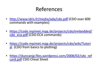 References
• http://www.idris.fr/media/ada/cdo.pdf (CDO over 600
commands with examples)
• https://code.mpimet.mpg.de/projects/cdo/embedded/
cdo_eca.pdf (CDO ECA commands)
• https://code.mpimet.mpg.de/projects/cdo/wiki/Tutori
al (CDO from basics to plotting)
• https://duncanjg.files.wordpress.com/2008/02/cdo_ref
card.pdf CDO Cheat Sheet
 