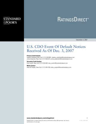 December 4, 2007



U.S. CDO Event Of Default Notices
Received As Of Dec. 3, 2007
Primary Credit Analysts:
Stephen Anderberg, New York (1) 212-438-8991; stephen_anderberg@standardandpoors.com
Jimmy Kobylinski, New York (1) 212-438-6314; jimmy_kobylinski@standardandpoors.com
Secondary Credit Analyst:
Kate Scanlin, New York (1) 212-438-2002; kate_scanlin@standardandpoors.com
Media Contact:
Adam M Tempkin, New York (1) 212-438-7530; adam_tempkin@standardandpoors.com




www.standardandpoors.com/ratingsdirect                                                                                          1
Standard & Poor's. All rights reserved. No reprint or dissemination without S&Ps permission. See Terms of       617382 | 300017896
Use/Disclaimer on the last page.