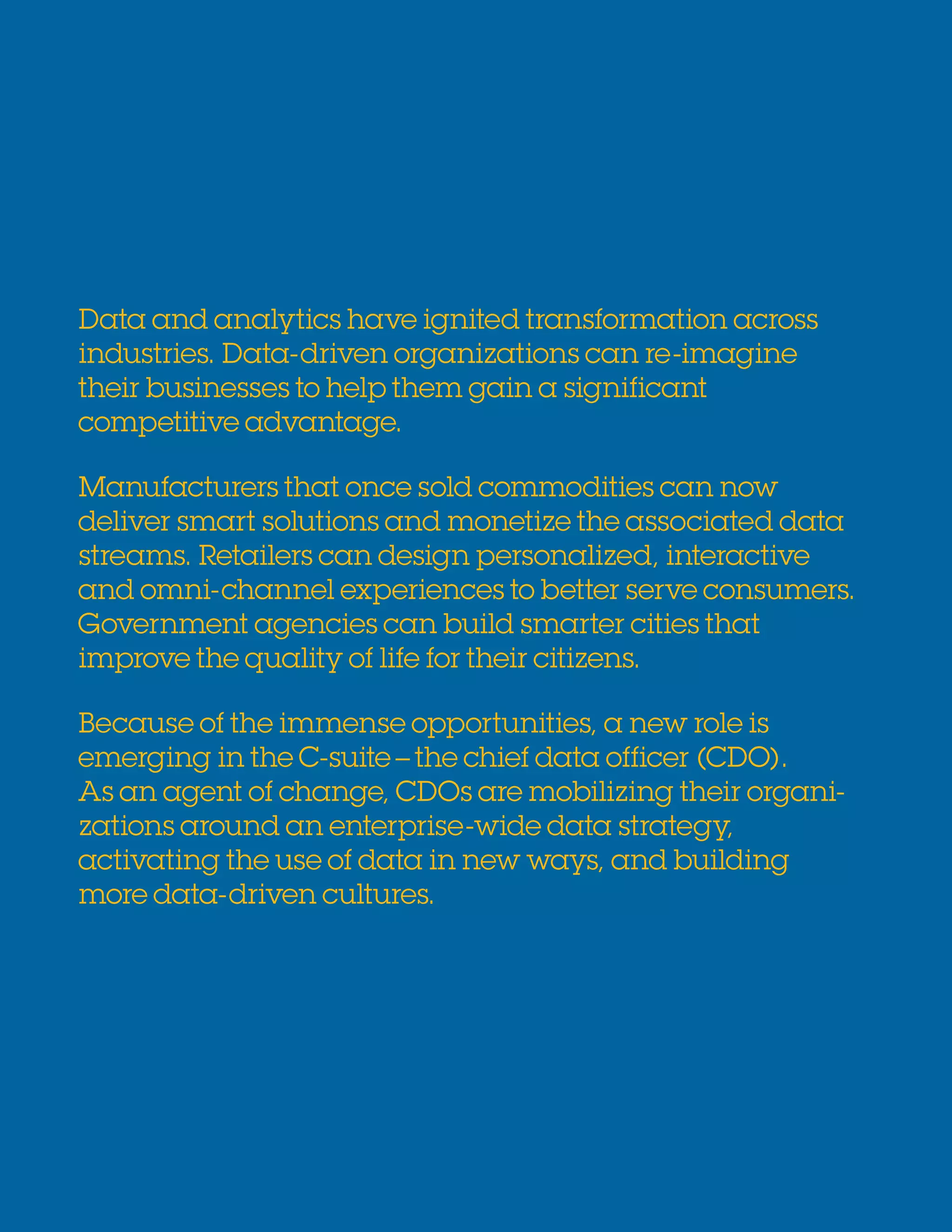 2 Your chief data officer: Re-imagining the business of data
Data and analytics have ignited transformation across
industries. Data-driven organizations can re-imagine
their businesses to help them gain a significant
competitive advantage.
Manufacturers that once sold commodities can now
deliver smart solutions and monetize the associated data
streams. Retailers can design personalized, interactive
and omni-channel experiences to better serve consumers.
Government agencies can build smarter cities that
improve the quality of life for their citizens.
Because of the immense opportunities, a new role is
emerging in the C-suite–the chief data officer (CDO).
As an agent of change, CDOs are mobilizing their organi-
zations around an enterprise-wide data strategy,
activating the use of data in new ways, and building
more data-driven cultures.
 