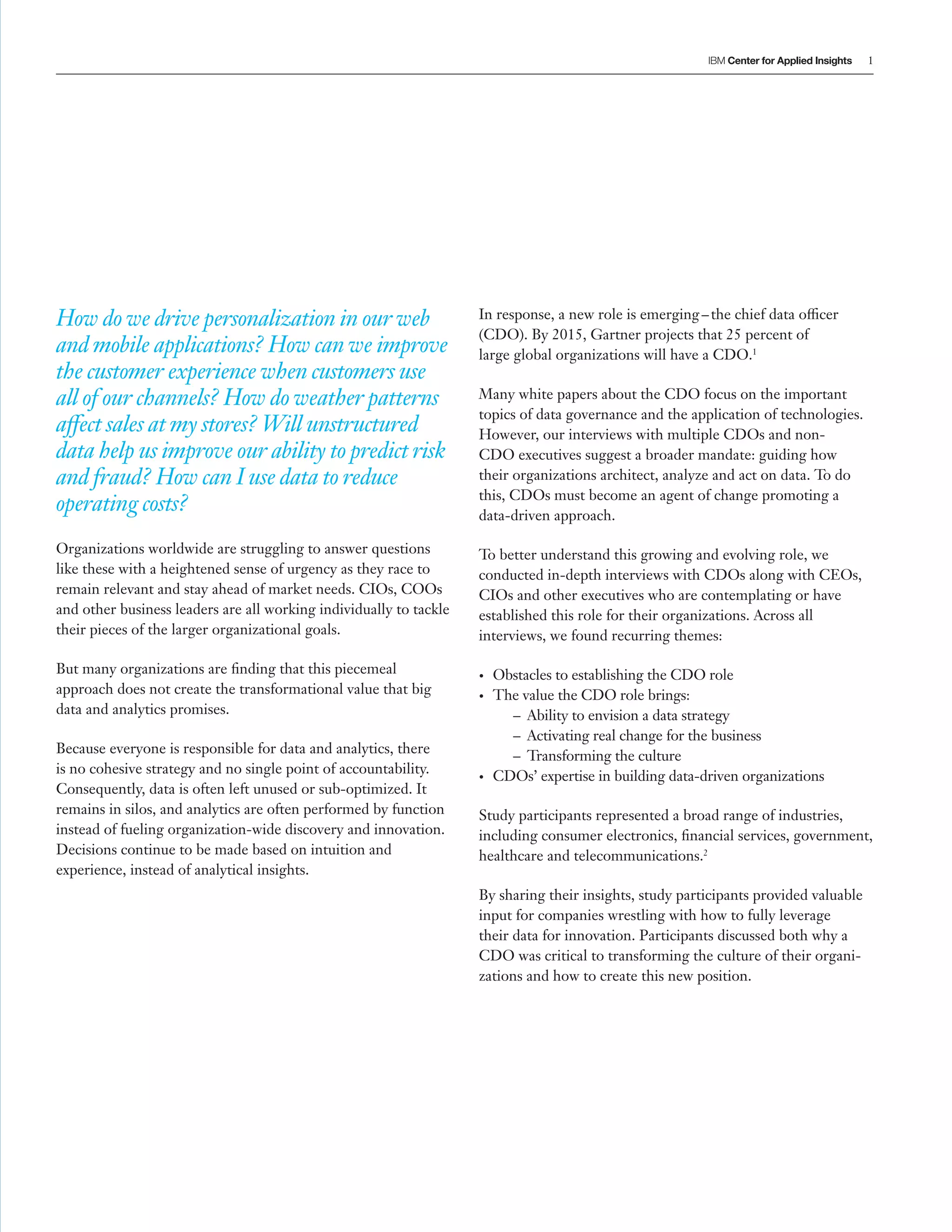1
How do we drive personalization in our web
and mobile applications? How can we improve
the customer experience when customers use
all of our channels? How do weather patterns
affect sales at my stores? Will unstructured
data help us improve our ability to predict risk
and fraud? How can I use data to reduce
operating costs?
Organizations worldwide are struggling to answer questions
like these with a heightened sense of urgency as they race to
remain relevant and stay ahead of market needs. CIOs, COOs
and other business leaders are all working individually to tackle
their pieces of the larger organizational goals.
But many organizations are finding that this piecemeal
approach does not create the transformational value that big
data and analytics promises.
Because everyone is responsible for data and analytics, there
is no cohesive strategy and no single point of accountability.
Consequently, data is often left unused or sub-optimized. It
remains in silos, and analytics are often performed by function
instead of fueling organization-wide discovery and innovation.
Decisions continue to be made based on intuition and
experience, instead of analytical insights.
In response, a new role is emerging–the chief data officer
(CDO). By 2015, Gartner projects that 25 percent of
large global organizations will have a CDO.1
Many white papers about the CDO focus on the important
topics of data governance and the application of technologies.
However, our interviews with multiple CDOs and non-
CDO executives suggest a broader mandate: guiding how
their organizations architect, analyze and act on data. To do
this, CDOs must become an agent of change promoting a
data-driven approach.
To better understand this growing and evolving role, we
conducted in-depth interviews with CDOs along with CEOs,
CIOs and other executives who are contemplating or have
established this role for their organizations. Across all
interviews, we found recurring themes:
•	 Obstacles to establishing the CDO role
•	 The value the CDO role brings:
–– Ability to envision a data strategy
–– Activating real change for the business
–– Transforming the culture
•	 CDOs’ expertise in building data-driven organizations
Study participants represented a broad range of industries,
including consumer electronics, financial services, government,
healthcare and telecommunications.2
By sharing their insights, study participants provided valuable
input for companies wrestling with how to fully leverage
their data for innovation. Participants discussed both why a
CDO was critical to transforming the culture of their organi-
zations and how to create this new position.
 
