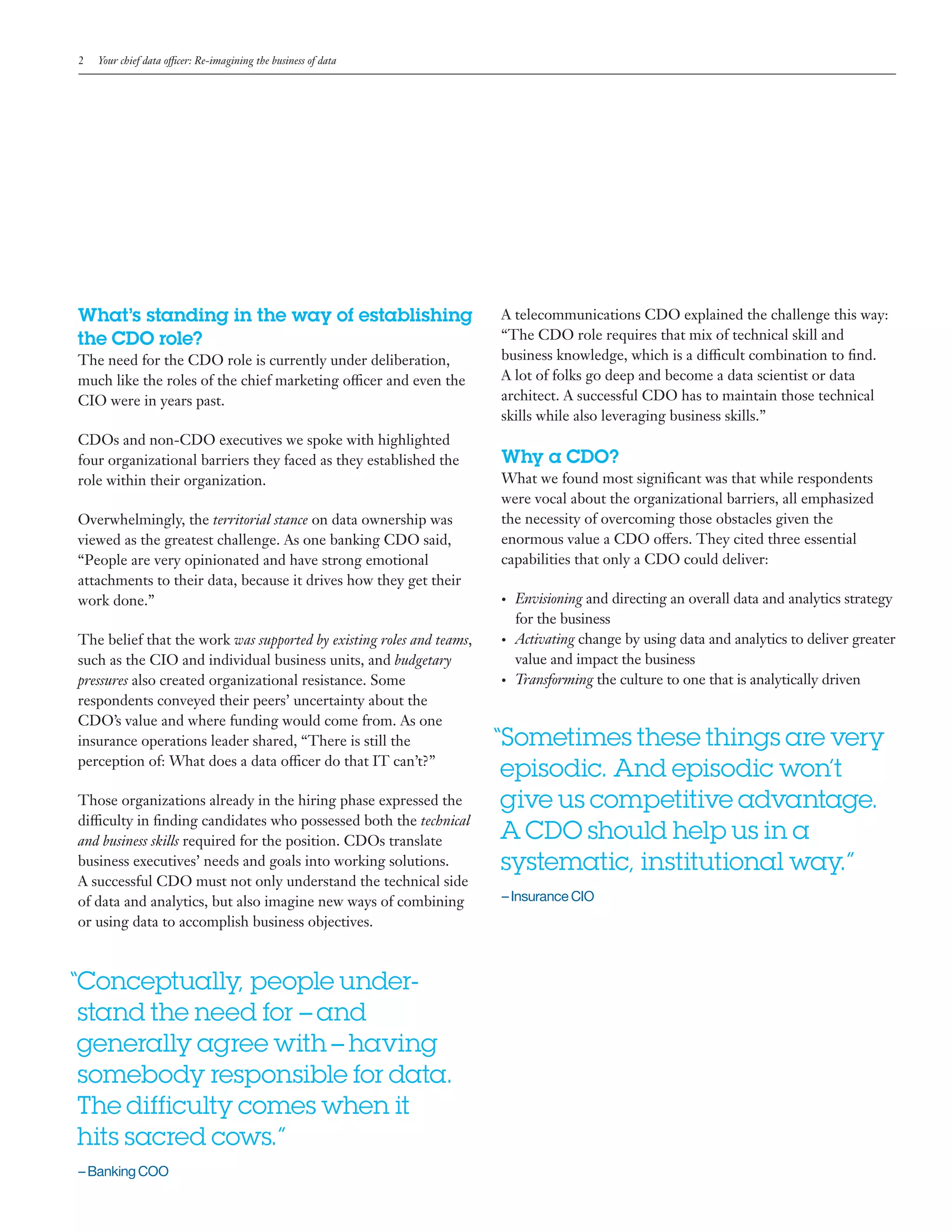 2 Your chief data officer: Re-imagining the business of data
What’s standing in the way of establishing
the CDO role?
The need for the CDO role is currently under deliberation,
much like the roles of the chief marketing officer and even the
CIO were in years past.
CDOs and non-CDO executives we spoke with highlighted
four organizational barriers they faced as they established the
role within their organization.
Overwhelmingly, the territorial stance on data ownership was
viewed as the greatest challenge. As one banking CDO said,
“People are very opinionated and have strong emotional
attachments to their data, because it drives how they get their
work done.”
The belief that the work was supported by existing roles and teams,
such as the CIO and individual business units, and budgetary
pressures also created organizational resistance. Some
respondents conveyed their peers’ uncertainty about the
CDO’s value and where funding would come from. As one
insurance operations leader shared, “There is still the
perception of: What does a data officer do that IT can’t?”
Those organizations already in the hiring phase expressed the
difficulty in finding candidates who possessed both the technical
and business skills required for the position. CDOs translate
business executives’ needs and goals into working solutions.
A successful CDO must not only understand the technical side
of data and analytics, but also imagine new ways of combining
or using data to accomplish business objectives.
2 IBM Center for Applied Insights
“	Conceptually, people under-
stand the need for –and
generally agree with–having
somebody responsible for data.
The difficulty comes when it
hits sacred cows.”
– Banking COO
A telecommunications CDO explained the challenge this way:
“The CDO role requires that mix of technical skill and
business knowledge, which is a difficult combination to find.
A lot of folks go deep and become a data scientist or data
architect. A successful CDO has to maintain those technical
skills while also leveraging business skills.”
Why a CDO?
What we found most significant was that while respondents
were vocal about the organizational barriers, all emphasized
the necessity of overcoming those obstacles given the
enormous value a CDO offers. They cited three essential
capabilities that only a CDO could deliver:
•	 Envisioning and directing an overall data and analytics strategy
for the business
•	 Activating change by using data and analytics to deliver greater
value and impact the business
•	 Transforming the culture to one that is analytically driven
“	Sometimes these things are very
episodic. And episodic won’t
give us competitive advantage.
A CDO should help us in a
systematic, institutional way.”
– Insurance CIO
 