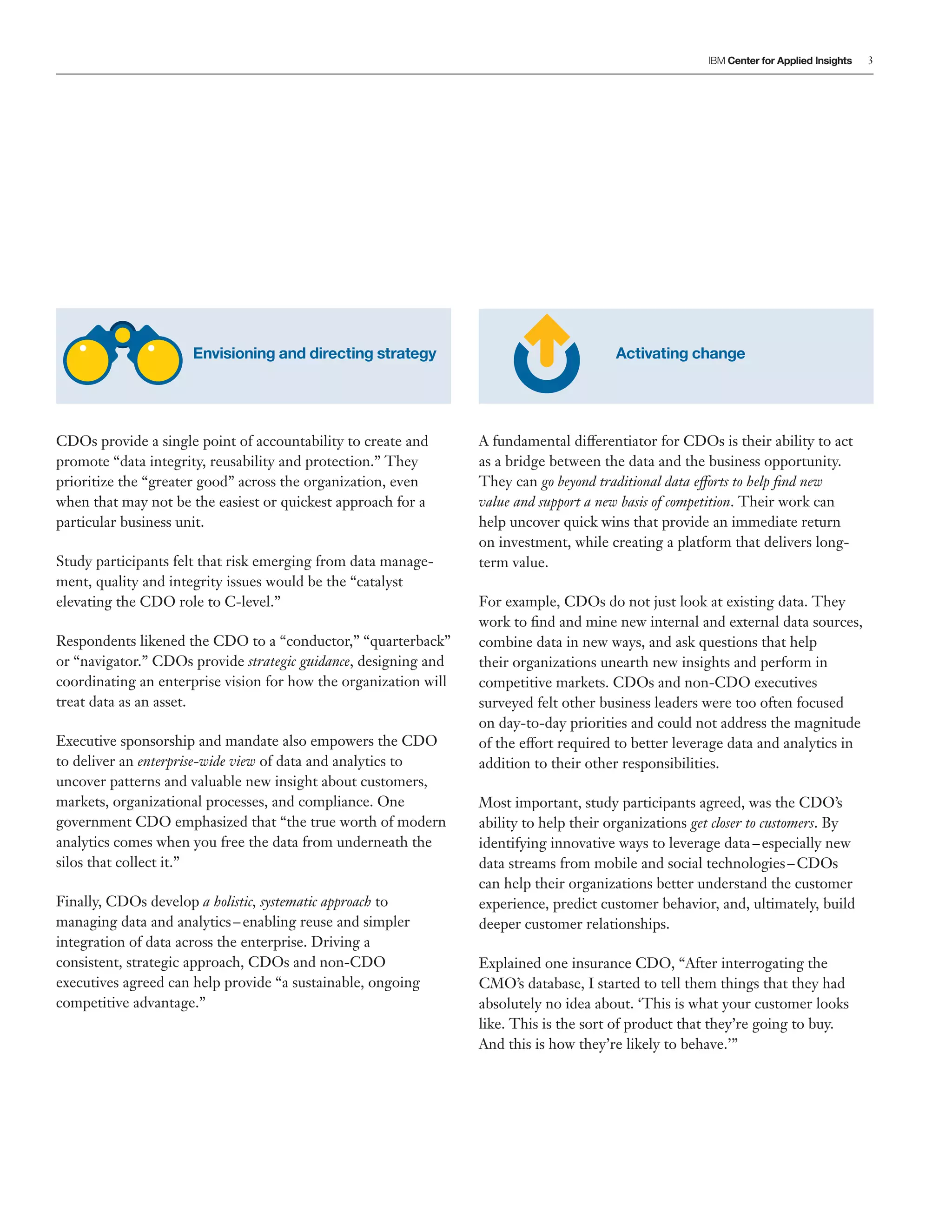 3
Envisioning and directing strategy Activating change
CDOs provide a single point of accountability to create and
promote “data integrity, reusability and protection.” They
prioritize the “greater good” across the organization, even
when that may not be the easiest or quickest approach for a
particular business unit.
Study participants felt that risk emerging from data manage-
ment, quality and integrity issues would be the “catalyst
elevating the CDO role to C-level.”
Respondents likened the CDO to a “conductor,” “quarterback”
or “navigator.” CDOs provide strategic guidance, designing and
coordinating an enterprise vision for how the organization will
treat data as an asset.
Executive sponsorship and mandate also empowers the CDO
to deliver an enterprise-wide view of data and analytics to
uncover patterns and valuable new insight about customers,
markets, organizational processes, and compliance. One
government CDO emphasized that “the true worth of modern
analytics comes when you free the data from underneath the
silos that collect it.”
Finally, CDOs develop a holistic, systematic approach to
managing data and analytics–enabling reuse and simpler
integration of data across the enterprise. Driving a
consistent, strategic approach, CDOs and non-CDO
executives agreed can help provide “a sustainable, ongoing
competitive advantage.”
A fundamental differentiator for CDOs is their ability to act
as a bridge between the data and the business opportunity.
They can go beyond traditional data efforts to help find new
value and support a new basis of competition. Their work can
help uncover quick wins that provide an immediate return
on investment, while creating a platform that delivers long-
term value.
For example, CDOs do not just look at existing data. They
work to find and mine new internal and external data sources,
combine data in new ways, and ask questions that help
their organizations unearth new insights and perform in
competitive markets. CDOs and non-CDO executives
surveyed felt other business leaders were too often focused
on day-to-day priorities and could not address the magnitude
of the effort required to better leverage data and analytics in
addition to their other responsibilities.
Most important, study participants agreed, was the CDO’s
ability to help their organizations get closer to customers. By
identifying innovative ways to leverage data–especially new
data streams from mobile and social technologies–CDOs
can help their organizations better understand the customer
experience, predict customer behavior, and, ultimately, build
deeper customer relationships.
Explained one insurance CDO, “After interrogating the
CMO’s database, I started to tell them things that they had
absolutely no idea about. ‘This is what your customer looks
like. This is the sort of product that they’re going to buy.
And this is how they’re likely to behave.’”
 